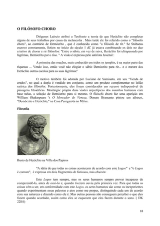 O FILÓSOFO CHORO

               Diógenes Laércio atribui a Teofrasto a teoria de que Heráclito não completar
alguns de seus trabalhos por causa da melancolia . Mais tarde ele foi referido como o "filósofo
choro", ao contrário de Demócrito , que é conhecido como "o filósofo de rir." Se Stobaeus
escreve corretamente, Sotion no início do século 1 dC já estava combinando os dois no duo
criativo de chorar e rir filósofos: "Entre o sábio, em vez de raiva, Heráclito foi ultrapassado por
lágrimas, Demócrito por o riso. " A visão é expressa pelo satirista Juvenal :

               A primeira das orações, mais conhecido em todos os templos, é na maior parte das
riquezas ... Vendo isso, então você não elogiar o sábio Demócrito para rir... e o mestre dos
Heráclito outras escolas para as suas lágrimas?

               O motivo também foi adotada por Luciano de Samósata, em seu "Venda de
credos", no qual a dupla é vendido em conjunto, como um produto complementar no leilão
satírica dos filósofos. Posteriormente, eles foram considerados um recurso indispensável de
paisagens filosóficas. Montaigne propôs duas visões arquetípicas dos assuntos humanos com
base nelas, a seleção de Demócrito para si mesmo. O filósofo choro faz uma aparição em
William Shakespeare 's O Mercador de Veneza. Donato Bramante pintou um afresco,
"Demócrito e Heráclito," na Casa Panigarola no Milan.

Filosofia




Busto de Heráclito na Villa dos Papiros

             "A idéia de que todas as coisas acontecem de acordo com este Logos" e "o Logos
é comum", é expressa em dois fragmentos de famosos, mas obscura:

              Este Logos tem sempre, mas os seres humanos sempre provar incapazes de
compreendê-lo, antes de ouvi-lo e, quando tiverem ouviu pela primeira vez. Para que todas as
coisas vêm a ser, em conformidade com este Logos, os seres humanos são como os inexperientes
quando experimentam essas palavras e atos como me propus, distinguindo cada um de acordo
com sua natureza e dizendo como ele é. Mas outras pessoas não conseguem perceber o que eles
fazem quando acordado, assim como eles se esquecem que eles fazem durante o sono. ( DK
22B1)

                                                                                                18
 