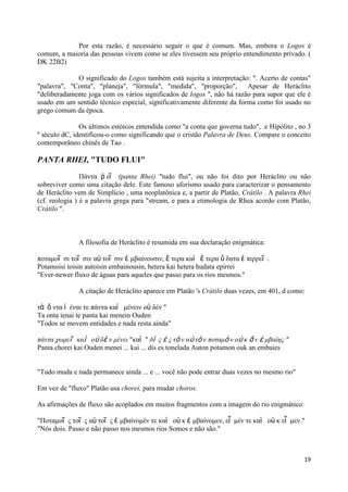 Por esta razão, é necessário seguir o que é comum. Mas, embora o Logos é
comum, a maioria das pessoas vivem como se eles tivessem seu próprio entendimento privado. (
DK 22B2)

             O significado do Logos também está sujeita a interpretação: ". Acerto de contas"
"palavra", "Conta", "planeja", "fórmula", "medida", "proporção", Apesar de Heráclito
"deliberadamente joga com os vários significados de logos ", não há razão para supor que ele é
usado em um sentido técnico especial, significativamente diferente da forma como foi usado no
grego comum da época.

               Os últimos estóicos entendida como "a conta que governa tudo", e Hipólito , no 3
º século dC, identificou-o como significando que o cristão Palavra de Deus. Compare o conceito
contemporâneo chinês de Tao .

PANTA RHEI, "TUDO FLUI"

                Πάνηα ῥ εῖ (panta Rhei) "tudo flui", ou não foi dito por Heráclito ou não
sobreviver como uma citação dele. Este famoso aforismo usado para caracterizar o pensamento
de Heráclito vem de Simplício , uma neoplatônica e, a partir de Platão, Crátilo . A palavra Rhei
(cf. reologia ) é a palavra grega para "stream, e para a etimologia de Rhea acordo com Platão,
Crátilo ".



              A filosofia de Heráclito é resumida em sua declaração enigmática:

ποηαμοῖ ζι ηοῖ ζιν αὐ ηοῖ ζιν ἐ μβαίνοσζιν, ἕ ηερα καὶ ἕ ηερα ὕ δαηα ἐ πιρρεῖ .
Potamoisi toisin autoisin embainousin, hetera kai hetera hudata epirrei
"Ever-newer fluxo de águas para aqueles que passo para os rios mesmos."

              A citação de Heráclito aparece em Platão 's Crátilo duas vezes, em 401, d como:

ηὰ ὄ νηα ἰ έναι ηε πάνηα καὶ μένειν οὐ δέν "
Ta onta ienai te panta kai menein Ouden
"Todos se movem entidades e nada resta ainda"

πάνηα χωπεῖ καὶ οὐ δὲ ν μένει "καὶ " δὶ ρ ἐ ρ ηὸ ν αὐ ηὸ ν ποηαμὸ ν οὐ κ ἂ ν ἐ μβαίηρ "
Panta chorei kai Ouden menei ... kai ... dis es tonelada Auton potamon ouk an embaies


"Tudo muda e nada permanece ainda ... e ... você não pode entrar duas vezes no mesmo rio"

Em vez de "fluxo" Platão usa chorei, para mudar choros.

As afirmações de fluxo são acoplados em muitos fragmentos com a imagem do rio enigmático:

"Ποηαμοῖ ς ηοῖ ς αὐ ηοῖ ς ἐ μβαίνομέν ηε καὶ οὐ κ ἐ μβαίνομεν, εἶ μέν ηε καὶ οὐ κ εἶ μεν."
"Nós dois. Passo e não passo nos mesmos rios Somos e não são."



                                                                                             19
 
