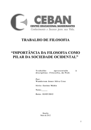 TRABALHO DE FILOSOFIA


“IMPORTÂNCIA DA FILOSOFIA COMO
 PILAR DA SOCIEDADE OCIDENTAL”


          Trabalho                     apresentado             à
          d i s c i p l i n a : F i l o s o f i a , do Prof.


          Por:
          Wanderson Joner Silva Cruz

          Série: Ensino Médio

          Nota:_____

          Data: 18/05/2012




                  Brasilia
                Maio de 2012


                                                                   2
 