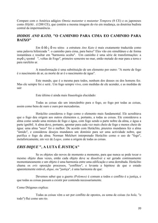Compare com o América adágios Omnia mutantur e mutantur Tempora (8 CE) e os japoneses
conto Hōjōki , (1200 CE), que contém a mesma imagem do rio em mudança, ea doutrina budista
central da impermanência .

HODOS ANO KATO, "O CAMINHO PARA CIMA EO CAMINHO PARA
BAIXO"

                Em ὁ δὸ ς ἄ νω κάηω a estrutura Ano Kato é mais exatamente traduzida como
uma palavra hifenizada ". o caminho para cima, para baixo" Eles vão em simultâneo e de forma
instantânea e resultar em "harmonia oculta". Um caminho é uma série de transformações: a
πσρὸ ς ηροπαὶ ", voltas de Fogo", primeiro semestre no mar, então metade do mar para a terra e
para rarefeito ar.

              A transformação é uma substituição de um elemento por outro: "A morte de fogo
é o nascimento de ar, ea morte de ar é o nascimento de água".

             Este mundo, que é a mesma para todos, nenhum dos deuses ou dos homens fez.
Mas ele sempre foi e será:. Um fogo sempre vivo, com medidas de ele acender, e as medidas de
sair

              Este último é ainda mais fraseologia elucidado:

             Todas as coisas são um intercâmbio para o fogo, eo fogo por todas as coisas,
assim como bens de ouro e ouro por mercadorias.

               Heráclito considerou o fogo como o elemento mais fundamental. Ele acreditava
que o fogo deu origem aos outros elementos e, portanto, a todas as coisas. Ele considerava a
alma como sendo uma mistura de fogo e água, com fogo sendo a parte nobre da alma, e água a
parte ignóbil. A alma deve, portanto, apontar para cada vez mais cheio de fogo e menos cheio de
água: uma alma "seco" foi o melhor. De acordo com Heráclito, prazeres mundanos fez a alma
"úmido", e considerou desejos mundanos um domínio para ser uma actividade nobre, que
purifica o fogo da alma. Norman Melchert interpretado Heráclito como o uso de "fogo",
metaforicamente, em vez de Logos, como a origem de todas as coisas.

ERIS DIQUE ", A LUTA É JUSTIÇA"

             Se os objetos são novos de momento a momento, para que nunca se pode tocar o
mesmo objeto duas vezes, então cada objeto deve se dissolver e ser gerado continuamente
momentaneamente e um objeto é uma harmonia entre uma edificação e uma derrubada. Heráclito
chama os eris oposição processos, "conflitos", e levanta a hipótese de que o estado
aparentemente estável, dique, ou "justiça", é uma harmonia de que:

               Devemos saber que a guerra (Polemos) é comum a todos e conflito é a justiça, e
que todas as coisas passam a existir por contenda necessariamente.

Como Diógenes explica:

               Todas as coisas vêm a ser por conflito de opostos, ea soma de coisas (ta hola, "o
todo") flui como um rio.


                                                                                             20
 