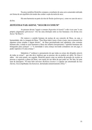 Na proa metáfora Heráclito compara a resultante de uma curva amarrada realizada
em forma de um equilíbrio da tensão das cordas e ação da mola do arco:

              Há uma harmonia na parte de trás de flexão (palintropos), como no caso do arco e
da lira.

HEPESTHAI PARA KOINO, "SEGUIR O COMUM"

              As pessoas devem "seguir o comum (hepesthai tō ksunō)" e não viver com "o seu
próprio julgamento (phronesis)". Ele faz uma distinção entre as leis humanas e lei divina (tou
theiou "de Deus").

              Ele remove o sentido humano da justiça de seu conceito de Deus, ou seja, a
humanidade, não é a imagem de Deus: "Para Deus tudo é justo e bom e justo, mas as pessoas têm
algumas coisas erradas e algum direito". de Deus personalizado tem sabedoria, mas costume
humano não, e ainda os seres humanos e Deus são infantis (inexperiente): "opiniões humanas são
brinquedos para crianças" e "A eternidade é uma criança movendo contadores em um jogo, o
poder supremo é É uma criança ".

               Sabedoria é "conhecer o pensamento de que todas as coisas são dirigidos através
de todas as coisas", que não deve implicar que as pessoas são ou podem ser sábio. Só Zeus é
sábio. Até certo ponto, em seguida, Heráclito parece estar na mística da posição de exortar as
pessoas a seguirem o plano de Deus, sem muito de um idéia do que pode ser. De fato, há uma
nota de desespero: "O mais belo universo (Kallistos kosmos ) é apenas um amontoado de lixo
(Sarma, lixo) empilhadas (kechumenon, derramado) aleatoriamente (Eike) ".




                                                                                           21
 