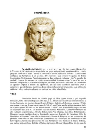 PARMÊNIDES




                Parmênides de Eléia ( / p ɑ r ɛ m n ɨ d i ː z ə v l ɛ i ə / ; grego : Παρμενίδης
ὁ Ἐ λεάηης; fl. BC do início do século 5) foi um grego antigo filósofo nascido em Eléia , cidade
grega na costa sul da Itália . Ele foi o fundador da escola eleática de filosofia . A única obra
conhecida de Parmênides é um poema , Da Natureza , que sobreviveu apenas em forma
fragmentária. Neste poema, Parmênides descreve duas visões da realidade . Em "o caminho da
verdade" (a parte do poema), ele explica como realidade (cunhado como "o que é") é um, a
mudança é impossível, e existência é atemporal, uniforme, necessária e imutável. Em "o caminho
da opinião", explica o mundo das aparências, em que suas faculdades sensoriais levar a
concepções que são falsas e mentirosas. Essas idéias influenciaram fortemente a toda a filosofia
ocidental , talvez mais notavelmente por meio de seu efeito sobre Platão .

VIDA

               Parmênides nasceu na colônia grega de Eléia (agora Ascea ), que, segundo
Heródoto , tinha sido fundada pouco antes de 535 aC. Ele era descendente de uma família rica e
ilustre. Suas datas são incertas, de acordo com Diógenes Laércio , ele floresceu antes de 500 aC,
que pusesse o seu ano de nascimento perto de 540 aC, mas Platão tem lhe visitar Atenas na idade
de 65 anos, quando Sócrates era um homem jovem, c. 450 aC, que, se verdadeiro, sugere um ano
de nascimento do c. 515 aC. Ele disse ter sido um aluno de Xenófanes , e, independentemente de
eles realmente se conheciam, a filosofia de Xenófanes "é a influência mais óbvia de Parmênides.
Diógenes Laércio também descreve Parmênides como um discípulo de "Ameinias, filho de
Diochaites, o Pitágoras ", mas não há elementos evidentes de Pitágoras no seu pensamento. O
primeiro culto herói de um filósofo que conhecemos foi a dedicação de Parmênides de um
heroon para Ameinias seus professores em Elea. Parmênides foi o fundador da Escola de Elea ,
que incluiu também Zenão de Eléia e Melisso de Samos . De sua vida em Elea, foi dito que ele

                                                                                              22
 