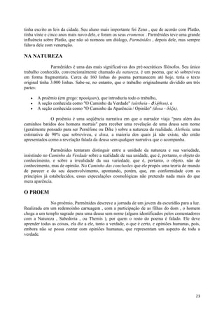 tinha escrito as leis da cidade. Seu aluno mais importante foi Zeno , que de acordo com Platão,
tinha vinte e cinco anos mais novo dele, e foram os seus eromenos . Parmênides teve uma grande
influência sobre Platão, que não só nomeou um diálogo, Parmênides , depois dele, mas sempre
falava dele com veneração.

NA NATUREZA

               Parmênides é uma das mais significativas dos pré-socráticos filósofos. Seu único
trabalho conhecido, convencionalmente chamado da natureza, é um poema, que só sobreviveu
em forma fragmentária. Cerca de 160 linhas do poema permanecem até hoje, teria o texto
original tinha 3.000 linhas. Sabe-se, no entanto, que o trabalho originalmente dividido em três
partes:

       A proêmio (em grego: προοίμιον), que introduziu todo o trabalho,
       A seção conhecida como "O Caminho da Verdade" (aletheia - ἀ λήθεια), e
       A seção conhecida como "O Caminho da Aparência / Opinião" (doxa - δόξα).

              O proêmio é uma seqüência narrativa em que o narrador viaja "para além dos
caminhos batidos dos homens mortais" para receber uma revelação de uma deusa sem nome
(geralmente pensado para ser Perséfone ou Dike ) sobre a natureza da realidade. Aletheia, uma
estimativa de 90% que sobreviveu, e doxa, a maioria dos quais já não existe, são então
apresentados como a revelação falada da deusa sem qualquer narrativa que o acompanha.

               Parmênides tentaram distinguir entre a unidade da natureza e sua variedade,
insistindo no Caminho da Verdade sobre a realidade de sua unidade, que é, portanto, o objeto do
conhecimento, e sobre a irrealidade da sua variedade, que é, portanto, o objeto, não de
conhecimento, mas de opinião. No Caminho das conclusões que ele propôs uma teoria do mundo
de parecer e do seu desenvolvimento, apontando, porém, que, em conformidade com os
princípios já estabelecidos, essas especulações cosmológicas não pretendo nada mais do que
mera aparência.

O PROEM
              No proêmio, Parmênides descreve a jornada de um jovem da escuridão para a luz.
Realizada em um redemoinho carruagem , com a participação de as filhas do dom , o homem
chega a um templo sagrado para uma deusa sem nome (alguns identificados pelos comentadores
com a Natureza , Sabedoria , ou Themis ), por quem o resto do poema é falado. Ele deve
aprender todas as coisas, ela diz a ele, tanto a verdade, o que é certo, e opiniões humanas, pois,
embora não se possa contar com opiniões humanas, que representam um aspecto de toda a
verdade.




                                                                                               23
 