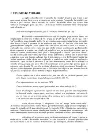 O CAMINHO DA VERDADE
              A seção conhecida como "o caminho da verdade", discute o que é real, o que
contrasta de alguma forma com o argumento da seção chamada "o caminho da opinião", que
discute o que é ilusório. Sob o "caminho da verdade", Parmênides afirma que existem duas
formas de investigação: que é , que não é . Ele disse que o último argumento não é viável porque
nada não pode ser:

       Para nunca deve prevalecer este, que as coisas que não são são. (B 7,1)

                Há questões extremamente delicadas aqui. No original grego as duas formas são
simplesmente o nome "que é" (ὅ πωρ ἐ ζηίν) e "que não-é" (ὡ ρ οὐ κ ἐ ζηίν) (B 2,3 e 2,5) sem o
"se" inserido na nossa tradução Inglês. Em grego antigo, que, como muitas línguas no mundo,
nem sempre exigem a presença de um sujeito de um verbo, "é" funciona como uma frase
gramaticalmente completa. Muito debate tem sido focada em onde e qual é o assunto. A
explicação mais simples como a razão pela qual não há nenhum assunto aqui é que Parmênides
deseja expressar a verdade, nua simples da existência em sua experiência mística, sem as
distinções comuns, assim como o latim "pluit" e Huei grego (ὕ ει "chuvas") quer dizer "chove",
não há assunto para esses verbos impessoais porque expressam o simples fato de chover sem
especificar o que está fazendo a chover. Este é, por exemplo, a tese de Hermann Fraenkel da.
Muitos estudiosos ainda rejeitar esta explicação e produziram mais complexas explicações
metafísicas. Uma vez que a existência é um fato imediatamente intuiu, não-existência é o
caminho errado, porque uma coisa não pode desaparecer, assim como algo que não pode se
originar a partir do nada. Na experiência mística tal (unio mystica), no entanto, a distinção entre
sujeito e objeto desaparece, juntamente com as diferenças entre objectos, para além do facto de
que, se nada não pode ser, ele não pode ser o objecto do pensamento ou:

       Pensar e pensar que é são a mesma coisa, pois você não vai encontrar pensado para
       além do que é, em relação ao qual ela é pronunciada (B 8,34-36).

       Para o pensamento eo ser são o mesmo. (B 3)

       É necessário falar e pensar o que é, pois sendo é, mas não é nada (B 6,1-2).

       Guias de desamparo o pensamento vagando em seus seios, pois eles são transportados
       ao longo de surdos e cegos iguais, atordoado, animais sem julgamento, convencido de
       que ser e não ser são a mesma coisa e não a mesma, e que o caminho de todas as coisas
       é um retrocesso -uma viragem. (B 6,5-9)

               Assim, ele concluiu que "é" não poderia "vir a ser", porque " nada vem do nada ".
A existência é necessariamente eterna. Aquilo que verdadeiramente é [x], tem sido sempre [x], e
nunca foi tornando-se [x]; que está se tornando [x] nunca foi (Não-[x]) nada, mas nunca vai ser
realmente. Parmênides não estava lutando para formular a conservação da massa-energia , ele
estava lutando com a metafísica da mudança, que ainda é um tema filosófico relevante hoje.

               Além disso, ele argumentou que o movimento era impossível, porque exige que se
deslocam em "vazio", e Parmênides identificou "o vazio" com nada, e, portanto, (por definição)
não existe. O que existe é o escolhido de Parmênides, que é atemporal, uniforme e imutável:



                                                                                                24
 