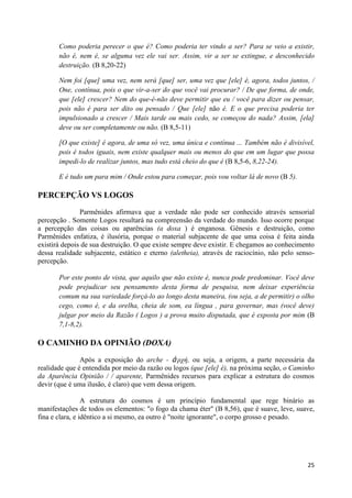 Como poderia perecer o que é? Como poderia ter vindo a ser? Para se veio a existir,
       não é, nem é, se alguma vez ele vai ser. Assim, vir a ser se extingue, e desconhecido
       destruição. (B 8,20-22)

       Nem foi [que] uma vez, nem será [que] ser, uma vez que [ele] é, agora, todos juntos, /
       One, contínua, pois o que vir-a-ser do que você vai procurar? / De que forma, de onde,
       que [ele] crescer? Nem do que-é-não deve permitir que eu / você para dizer ou pensar,
       pois não é para ser dito ou pensado / Que [ele] não é. E o que precisa poderia ter
       impulsionado a crescer / Mais tarde ou mais cedo, se começou do nada? Assim, [ela]
       deve ou ser completamente ou não. (B 8,5-11)

       [O que existe] é agora, de uma só vez, uma única e contínua ... Também não é divisível,
       pois é todos iguais, nem existe qualquer mais ou menos do que em um lugar que possa
       impedi-lo de realizar juntos, mas tudo está cheio do que é (B 8,5-6, 8,22-24).

       E é tudo um para mim / Onde estou para começar, pois vou voltar lá de novo (B 5).

PERCEPÇÃO VS LOGOS
               Parmênides afirmava que a verdade não pode ser conhecido através sensorial
percepção . Somente Logos resultará na compreensão da verdade do mundo. Isso ocorre porque
a percepção das coisas ou aparências (a doxa ) é enganosa. Gênesis e destruição, como
Parmênides enfatiza, é ilusória, porque o material subjacente de que uma coisa é feita ainda
existirá depois de sua destruição. O que existe sempre deve existir. E chegamos ao conhecimento
dessa realidade subjacente, estático e eterno (aletheia), através de raciocínio, não pelo senso-
percepção.

       Por este ponto de vista, que aquilo que não existe é, nunca pode predominar. Você deve
       pode prejudicar seu pensamento desta forma de pesquisa, nem deixar experiência
       comum na sua variedade forçá-lo ao longo desta maneira, (ou seja, a de permitir) o olho
       cego, como é, e da orelha, cheia de som, ea língua , para governar, mas (você deve)
       julgar por meio da Razão ( Logos ) a prova muito disputada, que é exposta por mim (B
       7,1-8,2).

O CAMINHO DA OPINIÃO (DOXA)
               Após a exposição do arche - ἀ πχή, ou seja, a origem, a parte necessária da
realidade que é entendida por meio da razão ou logos (que [ele] é), na próxima seção, o Caminho
da Aparência Opinião / / aparente, Parmênides recursos para explicar a estrutura do cosmos
devir (que é uma ilusão, é claro) que vem dessa origem.

                 A estrutura do cosmos é um princípio fundamental que rege binário as
manifestações de todos os elementos: "o fogo da chama éter" (B 8,56), que é suave, leve, suave,
fina e clara, e idêntico a si mesmo, ea outro é "noite ignorante", o corpo grosso e pesado.




                                                                                             25
 