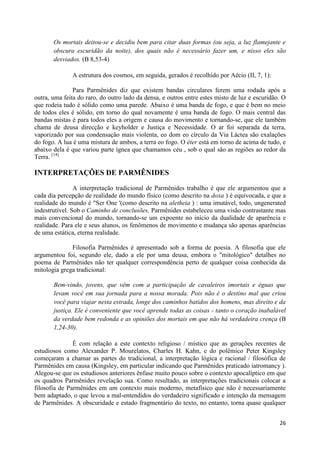 Os mortais deitou-se e decidiu bem para citar duas formas (ou seja, a luz flamejante e
       obscura escuridão da noite), dos quais não é necessário fazer um, e nisso eles são
       desviados. (B 8,53-4)

              A estrutura dos cosmos, em seguida, gerados é recolhido por Aécio (II, 7, 1):

               Para Parmênides diz que existem bandas circulares ferem uma rodada após a
outra, uma feita do raro, do outro lado da densa, e outros entre estes misto de luz e escuridão. O
que rodeia tudo é sólido como uma parede. Abaixo é uma banda de fogo, e que é bem no meio
de todos eles é sólido, em torno do qual novamente é uma banda de fogo. O mais central das
bandas mistas é para todos eles a origem e causa do movimento e tornando-se, que ele também
chama de deusa direcção e keyholder e Justiça e Necessidade. O ar foi separada da terra,
vaporizado por sua condensação mais violenta, eo dom eo círculo da Via Láctea são exalações
do fogo. A lua é uma mistura de ambos, a terra eo fogo. O éter está em torno de acima de tudo, e
abaixo dela é que variou parte ígnea que chamamos céu , sob o qual são as regiões ao redor da
Terra. [14]

INTERPRETAÇÕES DE PARMÊNIDES

                A interpretação tradicional de Parmênides trabalho é que ele argumentou que a
cada dia percepção de realidade do mundo físico (como descrito na doxa ) é equivocada, e que a
realidade do mundo é "Ser One '(como descrito na aletheia ) : uma imutável, todo, ungenerated
indestrutível. Sob o Caminho de conclusões, Parmênides estabeleceu uma visão contrastante mas
mais convencional do mundo, tornando-se um expoente no início da dualidade de aparência e
realidade. Para ele e seus alunos, os fenômenos de movimento e mudança são apenas aparências
de uma estática, eterna realidade.

              Filosofia Parmênides é apresentado sob a forma de poesia. A filosofia que ele
argumentou foi, segundo ele, dado a ele por uma deusa, embora o "mitológico" detalhes no
poema de Parmênides não ter qualquer correspondência perto de qualquer coisa conhecida da
mitologia grega tradicional:

       Bem-vindo, jovens, que vêm com a participação de cavaleiros imortais e éguas que
       levam você em sua jornada para a nossa morada. Pois não é o destino mal que criou
       você para viajar nesta estrada, longe dos caminhos batidos dos homens, mas direito e da
       justiça. Ele é conveniente que você aprende todas as coisas - tanto o coração inabalável
       da verdade bem redonda e as opiniões dos mortais em que não há verdadeira crença (B
       1,24-30).

               É com relação a este contexto religioso / místico que as gerações recentes de
estudiosos como Alexander P. Mourelatos, Charles H. Kahn, e do polêmico Peter Kingsley
começaram a chamar as partes do tradicional, a interpretação lógica e racional / filosófica de
Parmênides em causa (Kingsley, em particular indicando que Parmênides praticado iatromancy ).
Alegou-se que os estudiosos anteriores ênfase muito pouco sobre o contexto apocalíptico em que
os quadros Parmênides revelação sua. Como resultado, as interpretações tradicionais colocar a
filosofia de Parmênides em um contexto mais moderno, metafísico que não é necessariamente
bem adaptado, o que levou a mal-entendidos do verdadeiro significado e intenção da mensagem
de Parmênides. A obscuridade e estado fragmentário do texto, no entanto, torna quase qualquer


                                                                                               26
 