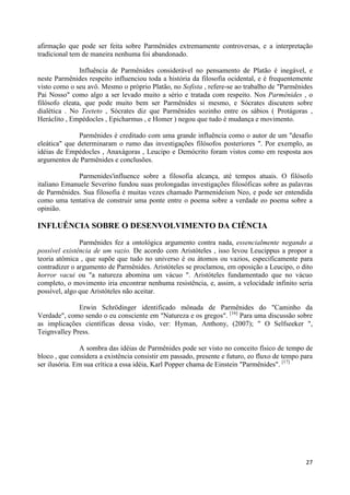 afirmação que pode ser feita sobre Parmênides extremamente controversas, e a interpretação
tradicional tem de maneira nenhuma foi abandonado.

               Influência de Parmênides considerável no pensamento de Platão é inegável, e
neste Parmênides respeito influenciou toda a história da filosofia ocidental, e é frequentemente
visto como o seu avô. Mesmo o próprio Platão, no Sofista , refere-se ao trabalho de "Parmênides
Pai Nosso" como algo a ser levado muito a sério e tratada com respeito. Nos Parmênides , o
filósofo eleata, que pode muito bem ser Parmênides si mesmo, e Sócrates discutem sobre
dialética . No Teeteto , Sócrates diz que Parmênides sozinho entre os sábios ( Protágoras ,
Heráclito , Empédocles , Epicharmus , e Homer ) negou que tudo é mudança e movimento.

              Parmênides é creditado com uma grande influência como o autor de um "desafio
eleática" que determinaram o rumo das investigações filósofos posteriores ". Por exemplo, as
idéias de Empédocles , Anaxágoras , Leucipo e Demócrito foram vistos como em resposta aos
argumentos de Parmênides e conclusões.

              Parmenides'influence sobre a filosofia alcança, até tempos atuais. O filósofo
italiano Emanuele Severino fundou suas prolongadas investigações filosóficas sobre as palavras
de Parmênides. Sua filosofia é muitas vezes chamado Parmenideism Neo, e pode ser entendida
como uma tentativa de construir uma ponte entre o poema sobre a verdade eo poema sobre a
opinião.

INFLUÊNCIA SOBRE O DESENVOLVIMENTO DA CIÊNCIA

               Parmênides fez a ontológica argumento contra nada, essencialmente negando a
possível existência de um vazio. De acordo com Aristóteles , isso levou Leucippus a propor a
teoria atômica , que supõe que tudo no universo é ou átomos ou vazios, especificamente para
contradizer o argumento de Parmênides. Aristóteles se proclamou, em oposição a Leucipo, o dito
horror vacui ou "a natureza abomina um vácuo ". Aristóteles fundamentado que no vácuo
completo, o movimento iria encontrar nenhuma resistência, e, assim, a velocidade infinito seria
possível, algo que Aristóteles não aceitar.

              Erwin Schrödinger identificado mônada de Parmênides do "Caminho da
Verdade", como sendo o eu consciente em "Natureza e os gregos". [16] Para uma discussão sobre
as implicações científicas dessa visão, ver: Hyman, Anthony, (2007); " O Selfseeker ",
Teignvalley Press.

               A sombra das idéias de Parmênides pode ser visto no conceito físico de tempo de
bloco , que considera a existência consistir em passado, presente e futuro, eo fluxo de tempo para
ser ilusória. Em sua crítica a essa idéia, Karl Popper chama de Einstein "Parmênides". [17]




                                                                                               27
 