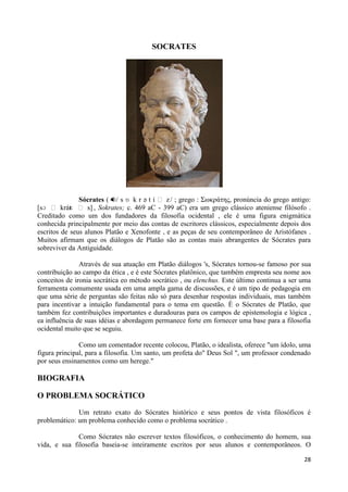 SOCRATES




               Sócrates ( / s ɒ k r ə t i ː z / ; grego : Σωκράηης, pronúncia do grego antigo:
[sɔ ː krát ː s] , Sokrates; c. 469 aC - 399 aC) era um grego clássico ateniense filósofo .
            ɛ
Creditado como um dos fundadores da filosofia ocidental , ele é uma figura enigmática
conhecida principalmente por meio das contas de escritores clássicos, especialmente depois dos
escritos de seus alunos Platão e Xenofonte , e as peças de seu contemporâneo de Aristófanes .
Muitos afirmam que os diálogos de Platão são as contas mais abrangentes de Sócrates para
sobreviver da Antiguidade.

               Através de sua atuação em Platão diálogos 's, Sócrates tornou-se famoso por sua
contribuição ao campo da ética , e é este Sócrates platônico, que também empresta seu nome aos
conceitos de ironia socrática eo método socrático , ou elenchus. Este último continua a ser uma
ferramenta comumente usada em uma ampla gama de discussões, e é um tipo de pedagogia em
que uma série de perguntas são feitas não só para desenhar respostas individuais, mas também
para incentivar a intuição fundamental para o tema em questão. É o Sócrates de Platão, que
também fez contribuições importantes e duradouras para os campos de epistemologia e lógica ,
ea influência de suas idéias e abordagem permanece forte em fornecer uma base para a filosofia
ocidental muito que se seguiu.

               Como um comentador recente colocou, Platão, o idealista, oferece "um ídolo, uma
figura principal, para a filosofia. Um santo, um profeta do" Deus Sol ", um professor condenado
por seus ensinamentos como um herege."

BIOGRAFIA

O PROBLEMA SOCRÁTICO

              Um retrato exato do Sócrates histórico e seus pontos de vista filosóficos é
problemático: um problema conhecido como o problema socrático .

              Como Sócrates não escrever textos filosóficos, o conhecimento do homem, sua
vida, e sua filosofia baseia-se inteiramente escritos por seus alunos e contemporâneos. O

                                                                                            28
 