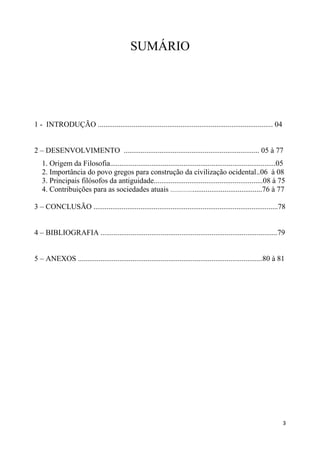 SUMÁRIO




1 - INTRODUÇÃO ............................................................................................. 04


2 – DESENVOLVIMENTO ........................................................................ 05 à 77
   1. Origem da Filosofia........................................................................................05
   2. Importância do povo gregos para construção da civilização ocidental..06 à 08
   3. Principais filósofos da antiguidade..........................................................08 à 75
   4. Contribuições para as sociedades atuais ....................................................76 à 77

3 – CONCLUSÃO ..................................................................................................78


4 – BIBLIOGRAFIA ..............................................................................................79


5 – ANEXOS ..................................................................................................80 à 81




                                                                                                                   3
 