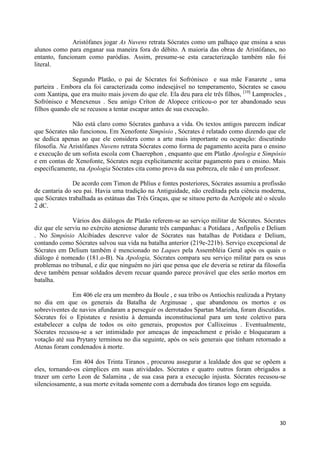 Aristófanes jogar As Nuvens retrata Sócrates como um palhaço que ensina a seus
alunos como para enganar sua maneira fora do débito. A maioria das obras de Aristófanes, no
entanto, funcionam como paródias. Assim, presume-se esta caracterização também não foi
literal.

              Segundo Platão, o pai de Sócrates foi Sofrónisco e sua mãe Fanarete , uma
parteira . Embora ela foi caracterizada como indesejável no temperamento, Sócrates se casou
com Xantipa, que era muito mais jovem do que ele. Ela deu para ele três filhos, [10] Lamprocles ,
Sofrónisco e Menexenus . Seu amigo Críton de Alopece criticou-o por ter abandonado seus
filhos quando ele se recusou a tentar escapar antes de sua execução.

               Não está claro como Sócrates ganhava a vida. Os textos antigos parecem indicar
que Sócrates não funcionou. Em Xenofonte Simpósio , Sócrates é relatado como dizendo que ele
se dedica apenas ao que ele considera como a arte mais importante ou ocupação: discutindo
filosofia. Na Aristófanes Nuvens retrata Sócrates como forma de pagamento aceita para o ensino
e execução de um sofista escola com Chaerephon , enquanto que em Platão Apologia e Simpósio
e em contas de Xenofonte, Sócrates nega explicitamente aceitar pagamento para o ensino. Mais
especificamente, na Apologia Sócrates cita como prova da sua pobreza, ele não é um professor.

               De acordo com Timon de Phlius e fontes posteriores, Sócrates assumiu a profissão
de cantaria do seu pai. Havia uma tradição na Antiguidade, não creditada pela ciência moderna,
que Sócrates trabalhada as estátuas das Três Graças, que se situou perto da Acrópole até o século
2 dC.

               Vários dos diálogos de Platão referem-se ao serviço militar de Sócrates. Sócrates
diz que ele serviu no exército ateniense durante três campanhas: a Potidaea , Anfípolis e Delium
. No Simpósio Alcibíades descreve valor de Sócrates nas batalhas de Potidaea e Delium,
contando como Sócrates salvou sua vida na batalha anterior (219e-221b). Serviço excepcional de
Sócrates em Delium também é mencionado no Laques pela Assembléia Geral após os quais o
diálogo é nomeado (181.o-B). Na Apologia, Sócrates compara seu serviço militar para os seus
problemas no tribunal, e diz que ninguém no júri que pensa que ele deveria se retirar da filosofia
deve também pensar soldados devem recuar quando parece provável que eles serão mortos em
batalha.

              Em 406 ele era um membro da Boule , e sua tribo os Antiochis realizada a Prytany
no dia em que os generais da Batalha de Arginusae , que abandonou os mortos e os
sobreviventes de navios afundaram a perseguir os derrotados Spartan Marinha, foram discutidos.
Sócrates foi o Epistates e resistiu à demanda inconstitucional para um teste coletivo para
estabelecer a culpa de todos os oito generais, propostos por Callixeinus . Eventualmente,
Sócrates recusou-se a ser intimidado por ameaças de impeachment e prisão e bloquearam a
votação até sua Prytany terminou no dia seguinte, após os seis generais que tinham retornado a
Atenas foram condenados à morte.

              Em 404 dos Trinta Tiranos , procurou assegurar a lealdade dos que se opõem a
eles, tornando-os cúmplices em suas atividades. Sócrates e quatro outros foram obrigados a
trazer um certo Leon de Salamina , de sua casa para a execução injusta. Sócrates recusou-se
silenciosamente, a sua morte evitada somente com a derrubada dos tiranos logo em seguida.




                                                                                               30
 