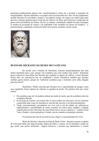 questionou publicamente parecer tolo, transformando-as contra ele e levando a acusações de
irregularidades. Sócrates defendeu o seu papel como um moscardo até o fim: em seu julgamento,
quando Sócrates foi convidado a propor o seu próprio castigo, ele sugere um salário pago pelo
governo e jantares gratuitos para o resto de sua vida em vez disso, para financiar o tempo que ele
gasta como um benfeitor de Atenas. Ele foi, no entanto, considerado culpado de tanto corromper
as mentes da juventude de Atenas e de impiedade ("não acreditar nos deuses do Estado"), e,
posteriormente, condenado à morte por beber uma mistura contendo veneno cicuta .




BUSTO DE SÓCRATES NO MUSEU DO VATICANO

               De acordo com a história de Xenofonte, Sócrates propositadamente deu uma
defesa desafiante para o júri, porque "ele acreditava que seria melhor estar morto". Xenofonte
passa a descrever uma defesa por Sócrates que explique os rigores da velhice, e como Sócrates
ficaria feliz em contorná-los por ser condenado à morte. Entende-se também que Sócrates
também queria morrer, porque ele "realmente acreditava que o momento certo tinha chegado
para ele morrer."

              Xenofonte e Platão concorda que Sócrates teve a oportunidade de escapar, como
seus seguidores foram capazes de subornar os guardas da prisão. Ele preferiu ficar por várias
razões:

   1. Ele acreditava que tal vôo poderia indicar um medo de morte, que ele acreditava não tem
      verdadeiro filósofo.
   2. Se ele fugiu de Atenas o seu ensino não se sairia melhor em outro país, ele iria continuar
      a questionar tudo o que ele encontrou e, sem dúvida, incorrer o seu descontentamento.
   3. Tendo conscientemente concordaram em viver sob as leis da cidade, ele submeteu-se
      implicitamente a possibilidade de serem acusados de crimes pelos cidadãos e julgado
      culpado pelo seu júri. Para fazer de outra forma teria o levou a quebrar o " contrato social
      "com o Estado, e assim prejudicar o Estado, um ato contrário ao princípio socrático.

              O raciocínio por trás de sua total recusa a fugir é o tema principal do Críton .

               Morte de Sócrates é descrito no final de Platão Fédon . Sócrates recusou os apelos
de Crito para tentar uma fuga da prisão. Depois de beber o veneno, ele foi instruído a andar até
que sentiu suas pernas dormentes . Depois deitou-se, o homem que administrou o veneno

                                                                                                 32
 