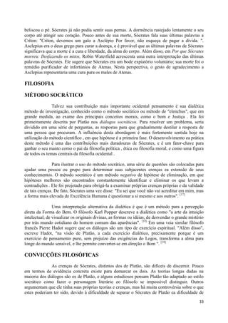 beliscou o pé. Sócrates já não podia sentir suas pernas. A dormência rastejado lentamente o seu
corpo até atingir seu coração. Pouco antes de sua morte, Sócrates fala suas últimas palavras a
Críton: "Críton, devemos um galo a Asclépio Por favor, não esqueça de pagar a dívida. ".
Asclepius era o deus grego para curar a doença, e é provável que as últimas palavras de Sócrates
significava que a morte é a cura e liberdade, da alma do corpo. Além disso, em Por que Sócrates
morreu: Desfazendo os mitos, Robin Waterfield acrescenta uma outra interpretação das últimas
palavras de Sócrates. Ele sugere que Sócrates era um bode expiatório voluntário; sua morte foi o
remédio purificador de infortúnios de Atenas. Nesta perspectiva, o gesto de agradecimento a
Asclepius representaria uma cura para os males de Atenas.

FILOSOFIA

MÉTODO SOCRÁTICO
               Talvez sua contribuição mais importante ocidental pensamento é sua dialética
método de investigação, conhecido como o método socrático ou método de "elenchus", que em
grande medida, ao exame dos principais conceitos morais, como o bom e Justiça . Ela foi
primeiramente descrita por Platão nos diálogos socráticos. Para resolver um problema, seria
dividido em uma série de perguntas, as respostas para que gradualmente destilar a resposta de
uma pessoa que procuram. A influência desta abordagem é mais fortemente sentida hoje na
utilização do método científico , em que hipótese é a primeira fase. O desenvolvimento ea prática
deste método é uma das contribuições mais duradouras de Sócrates, e é um fator-chave para
ganhar o seu manto como o pai da filosofia política , ética ou filosofia moral, e como uma figura
de todos os temas centrais da filosofia ocidental .

               Para ilustrar o uso do método socrático, uma série de questões são colocadas para
ajudar uma pessoa ou grupo para determinar suas subjacentes crenças ea extensão de seus
conhecimentos. O método socrático é um método negativo de hipótese de eliminação, em que
hipóteses melhores são encontrados constantemente identificar e eliminar os que levam a
contradições . Ele foi projetado para obrigá-la a examinar próprias crenças próprias e da validade
de tais crenças. De fato, Sócrates uma vez disse: "Eu sei que você não vai acreditar em mim, mas
a forma mais elevada de Excelência Humana é questionar a si mesmo e aos outros". [17]

                Uma interpretação alternativa da dialética é que é um método para a percepção
direta da Forma do Bem. O filósofo Karl Popper descreve a dialética como "a arte da intuição
intelectual, de visualizar os originais divinas, as formas ou idéias, de desvendar o grande mistério
por trás mundo cotidiano do homem comum das aparências". [18] Em uma veia similar filósofo
francês Pierre Hadot sugere que os diálogos são um tipo de exercício espiritual. "Além disso",
escreve Hadot, "na visão de Platão, a cada exercício dialético, precisamente porque é um
exercício de pensamento puro, sem prejuízo das exigências do Logos, transforma a alma para
longe do mundo sensível, e lhe permite converter-se em direção o Bom ". [19]

CONVICÇÕES FILOSÓFICAS

              As crenças de Sócrates, distintos dos de Platão, são difíceis de discernir. Pouco
em termos de evidência concreta existe para demarcar os dois. As teorias longas dadas na
maioria dos diálogos são os de Platão, e alguns estudiosos pensam Platão tão adaptado ao estilo
socrático como fazer o personagem literário eo filósofo se impossível distinguir. Outros
argumentam que ele tinha suas próprias teorias e crenças, mas há muita controvérsia sobre o que
estes poderiam ter sido, devido à dificuldade de separar o Sócrates de Platão ea dificuldade de
                                                                                                 33
 