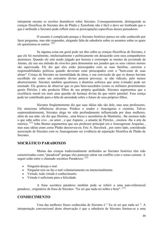 interpretar mesmo os escritos dramáticos sobre Sócrates. Consequentemente, distinguindo as
crenças filosóficas de Sócrates dos de Platão e Xenofonte não é fácil e deve ser lembrado que o
que é atribuído a Sócrates pode refletir mais as preocupações específicas desses pensadores.

              O assunto é complicado porque o Sócrates histórico parece ter sido conhecido por
fazer perguntas, mas não responder, alegando falta de sabedoria sobre os assuntos sobre os quais
ele questionou os outros. [20]

               Se alguma coisa em geral pode ser dito sobre as crenças filosóficas de Sócrates, é
que ele foi moralmente, intelectualmente e politicamente em desacordo com seus companheiros
atenienses. Quando ele está sendo julgado por heresia e corromper as mentes da juventude de
Atenas, ele usa seu método de elenchos para demonstrar aos jurados que os seus valores morais
são equivocada. Ele diz que eles estão preocupados com as suas famílias, carreiras e
responsabilidades políticas quando deveriam estar preocupados com o "bem-estar de suas
almas". Crença de Sócrates na imortalidade da alma, e sua convicção de que os deuses haviam
escolhido ele como um emissário divino parecia provocar, se não ridículo, pelo menos
aborrecimento. Sócrates também questionou a doutrina sofística que arete (virtude) pode ser
ensinado. Ele gostava de observar que os pais bem-sucedidos (como os militares proeminentes
gerais Péricles ) não produziu filhos de sua própria qualidade. Sócrates argumentou que a
excelência moral era mais uma questão de herança divina do que nutrir parental. Essa crença
pode ter contribuído para a falta de ansiedade sobre o futuro de seus próprios filhos.

                 Sócrates freqüentemente diz que suas idéias não são dele, mas seus professores.
Ele menciona influências diversas: Pródico o orador e Anaxágoras o cientista. Talvez
surpreendentemente, Sócrates alega ter sido profundamente influenciada por duas mulheres,
além de sua mãe: ele diz que Diotima , uma bruxa e sacerdotisa de Mantinéia , lhe ensinou tudo
o que sabe sobre eros , ou amor , e que Aspasia , a amante de Péricles , ensinou -lhe a arte da
retórica. [21] John Burnet argumentou que seu professor principal era a Anaxagorean Arquelau ,
mas suas idéias eram como Platão descreveu-os; Eric A. Havelock , por outro lado, considerada
associação de Sócrates com os Anaxagoreans ser evidência de separação filosófica de Platão de
Sócrates.

SOCRÁTICO PARADOXOS

               Muitas das crenças tradicionalmente atribuídos ao Sócrates histórico têm sido
caracterizadas como "paradoxal" porque eles parecem entrar em conflito com o senso comum. A
seguir estão entre o chamado socrático Paradoxos: [22]

       Ninguém deseja o mal.
       Ninguém erra ou faz o mal voluntariamente ou intencionalmente.
       Virtude, toda virtude é conhecimento.
       Virtude é suficiente para a felicidade.

               A frase socrática paradoxo também pode se referir a uma auto-referencial
paradoxo , originários da frase de Sócrates: "Eu sei que nada sei nobre e bom". [23]

CONHECIMENTO
               Uma das melhores frases conhecidas de Sócrates é " Eu só sei que nada sei ". A
interpretação convencional desta observação é que a sabedoria de Sócrates limitou-se a uma

                                                                                              34
 