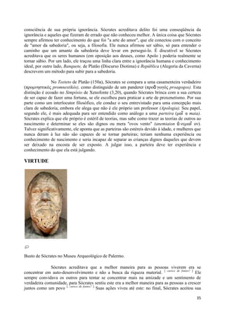 consciência de sua própria ignorância. Sócrates acreditava delito foi uma conseqüência da
ignorância e aqueles que fizeram de errado que não conheceu melhor. A única coisa que Sócrates
sempre afirmou ter conhecimento do que foi "a arte do amor", que ele conectou com o conceito
de "amor da sabedoria", ou seja, a filosofia. Ele nunca afirmou ser sábio, só para entender o
caminho que um amante da sabedoria deve levar em persegui-lo. É discutível se Sócrates
acreditava que os seres humanos (em oposição aos deuses, como Apolo ) poderia realmente se
tornar sábio. Por um lado, ele traçou uma linha clara entre a ignorância humana e conhecimento
ideal, por outro lado, Banquete, de Platão (Discurso Diotima) e República (Alegoria da Caverna)
descrevem um método para subir para a sabedoria.

               No Teeteto de Platão (150a), Sócrates se compara a uma casamenteira verdadeiro
(προμνηζηικός promnestikós), como distinguido de um panderer (προᾰ γωγός proagogos). Esta
distinção é ecoado no Simpósio de Xenofonte (3,20), quando Sócrates brinca com a sua certeza
de ser capaz de fazer uma fortuna, se ele escolheu para praticar a arte de proxenetismo. Por sua
parte como um interlocutor filosófico, ele conduz o seu entrevistado para uma concepção mais
clara de sabedoria, embora ele alega que não é ele próprio um professor (Apologia). Seu papel,
segundo ele, é mais adequada para ser entendido como análogo a uma parteira (μαῖ α maia).
Sócrates explica que ele próprio é estéril de teorias, mas sabe como trazer as teorias de outros ao
nascimento e determinar se eles são dignos ou mera "ovos vento" (anemiaion ἀ νεμιαῖ ον).
Talvez significativamente, ele aponta que as parteiras são estéreis devido à idade, e mulheres que
nunca deram à luz não são capazes de se tornar parteiras; teriam nenhuma experiência ou
conhecimento de nascimento e seria incapaz de separar as crianças dignos daqueles que devem
ser deixado na encosta de ser exposto. A julgar isso, a parteira deve ter experiência e
conhecimento do que ela está julgando.

VIRTUDE




Busto de Sócrates no Museu Arqueológico de Palermo.

              Sócrates acreditava que a melhor maneira para as pessoas viverem era se
concentrar em auto-desenvolvimento e não a busca da riqueza material. [ carece de fontes? ] Ele
sempre convidava os outros para tentar se concentrar mais na amizade e um sentimento de
verdadeira comunidade, para Sócrates sentiu este era a melhor maneira para as pessoas a crescer
juntos como um povo [. carece de fontes? ] Suas ações viveu até este: no final, Sócrates aceitou sua

                                                                                                 35
 