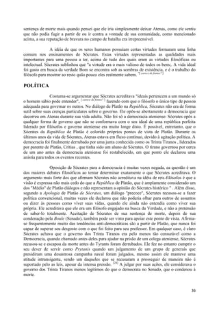 sentença de morte mais quando pensei que ele iria simplesmente deixar Atenas, como ele sentiu
que não podia fugir a partir de ou ir contra a vontade de sua comunidade, como mencionado
acima, a sua reputação de bravura no campo de batalha era irrepreensível.

               A idéia de que os seres humanos possuíam certas virtudes formaram uma linha
comum nos ensinamentos de Sócrates. Estas virtudes representadas as qualidades mais
importantes para uma pessoa a ter, acima de tudo dos quais eram as virtudes filosóficas ou
intelectual. Sócrates sublinhou que "a virtude era o mais valioso de todos os bens;. A vida ideal
foi gasto em busca da verdade Bom se encontra sob as sombras de existência, e é o trabalho do
filósofo para mostrar ao resto quão pouco eles realmente sabem. "[ carece de fontes? ]

POLÍTICA
                Costuma-se argumentar que Sócrates acreditava "ideais pertencem a um mundo só
o homem sábio pode entender", [ carece de fontes? ] fazendo com que o filósofo o único tipo de pessoa
adequada para governar os outros. No diálogo de Platão na República, Sócrates não era de forma
sutil sobre suas crenças particulares sobre o governo. Ele opôs-se abertamente a democracia que
decorreu em Atenas durante sua vida adulta. Não foi só a democracia ateniense: Sócrates opôs a
qualquer forma de governo que não se conformava com o seu ideal de uma república perfeita
liderado por filósofos e governo ateniense era muito longe disto. É possível, entretanto, que o
Sócrates da República de Platão é colorido próprios pontos de vista de Platão. Durante os
últimos anos da vida de Sócrates, Atenas estava em fluxo contínuo, devido à agitação política. A
democracia foi finalmente derrubado por uma junta conhecida como os Trinta Tiranos , liderados
por parente de Platão, Crítias , que tinha sido um aluno de Sócrates. O tirano governou por cerca
de um ano antes da democracia ateniense foi restabelecido, em que ponto ele declarou uma
anistia para todos os eventos recentes.

               Oposição de Sócrates para a democracia é muitas vezes negada, ea questão é um
dos maiores debates filosóficos ao tentar determinar exatamente o que Sócrates acreditava. O
argumento mais forte dos que afirmam Sócrates não acreditava na idéia de reis-filósofos é que a
visão é expressa não mais cedo do que a República de Platão, que é amplamente considerado um
dos "Médio" de Platão diálogos e não representam a opinião do Sócrates histórico " . Além disso,
segundo a Apologia de Platão de Sócrates, um diálogo "precoce", Sócrates recusou-se a fazer
política convencional, muitas vezes ele declarou que não poderia olhar para outros de assuntos
ou dizer às pessoas como viver suas vidas, quando ele ainda não entendia como viver sua
própria. Ele acreditava que ele era um filósofo engajado na busca da Verdade, e não a pretensão
de saber-lo totalmente. Aceitação de Sócrates de sua sentença de morte, depois de sua
condenação pela Boule (Senado), também pode ser visto para apoiar este ponto de vista. Afirma-
se frequentemente muito das tendências anti-democráticas são a partir de Platão, que nunca foi
capaz de superar seu desgosto com o que foi feito para seu professor. Em qualquer caso, é claro
Sócrates achava que o governo dos Trinta Tiranos era pelo menos tão censurável como a
Democracia, quando chamado antes deles para ajudar na prisão de um colega ateniense, Sócrates
recusou-se e escapou da morte antes do Tyrants foram derrubados. Ele fez no entanto cumprir o
seu dever de servir como Prytanis quando um julgamento de um grupo de generais que
presidiram uma desastrosa campanha naval foram julgados, mesmo assim ele manteve uma
atitude intransigente, sendo um daqueles que se recusaram a prosseguir de maneira não é
suportado pelo as leis, apesar da intensa pressão. [24] A julgar por suas ações, ele considerava o
governo dos Trinta Tiranos menos legítimos do que o democrata no Senado, que o condenou à
morte.


                                                                                                  36
 