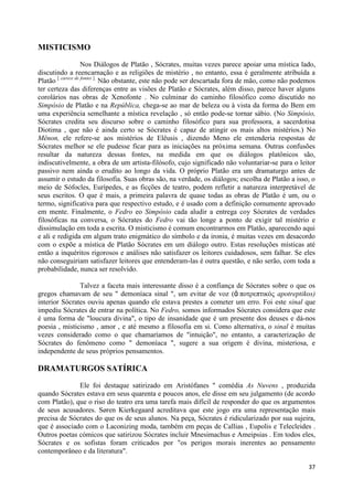 MISTICISMO
                   Nos Diálogos de Platão , Sócrates, muitas vezes parece apoiar uma mística lado,
discutindo a reencarnação e as religiões de mistério , no entanto, essa é geralmente atribuída a
Platão [ carece de fontes ]. Não obstante, este não pode ser descartada fora de mão, como não podemos
ter certeza das diferenças entre as visões de Platão e Sócrates, além disso, parece haver alguns
corolários nas obras de Xenofonte . No culminar do caminho filosófico como discutido no
Simpósio de Platão e na República, chega-se ao mar de beleza ou à vista da forma do Bem em
uma experiência semelhante a mística revelação , só então pode-se tornar sábio. (No Simpósio,
Sócrates credita seu discurso sobre o caminho filosófico para sua professora, a sacerdotisa
Diotima , que não é ainda certo se Sócrates é capaz de atingir os mais altos mistérios.) No
Mênon, ele refere-se aos mistérios de Elêusis , dizendo Meno ele entenderia respostas de
Sócrates melhor se ele pudesse ficar para as iniciações na próxima semana. Outras confusões
resultar da natureza dessas fontes, na medida em que os diálogos platônicos são,
indiscutivelmente, a obra de um artista-filósofo, cujo significado não voluntariar-se para o leitor
passivo nem ainda o erudito ao longo da vida. O próprio Platão era um dramaturgo antes de
assumir o estudo da filosofia. Suas obras são, na verdade, os diálogos; escolha de Platão a isso, o
meio de Sófocles, Eurípedes, e as ficções de teatro, podem refletir a natureza interpretável de
seus escritos. O que é mais, a primeira palavra de quase todas as obras de Platão é um, ou o
termo, significativa para que respectivo estudo, e é usado com a definição comumente aprovado
em mente. Finalmente, o Fedro eo Simpósio cada aludir a entrega coy Sócrates de verdades
filosóficas na conversa, o Sócrates do Fedro vai tão longe a ponto de exigir tal mistério e
dissimulação em toda a escrita. O misticismo é comum encontrarmos em Platão, aparecendo aqui
e ali e redigida em algum trato enigmático do símbolo e da ironia, é muitas vezes em desacordo
com o expõe a mística de Platão Sócrates em um diálogo outro. Estas resoluções místicas até
então a inquéritos rigorosos e análises não satisfazer os leitores cuidadosos, sem falhar. Se eles
não conseguiriam satisfazer leitores que entenderam-las é outra questão, e não serão, com toda a
probabilidade, nunca ser resolvido.

               Talvez a faceta mais interessante disso é a confiança de Sócrates sobre o que os
gregos chamavam de seu " demoníaca sinal ", um evitar de voz (ἀ ποηρεπηικός apotreptikos)
interior Sócrates ouviu apenas quando ele estava prestes a cometer um erro. Foi este sinal que
impediu Sócrates de entrar na política. No Fedro, somos informados Sócrates considera que este
é uma forma de "loucura divina", o tipo de insanidade que é um presente dos deuses e dá-nos
poesia , misticismo , amor , e até mesmo a filosofia em si. Como alternativa, o sinal é muitas
vezes considerado como o que chamaríamos de "intuição", no entanto, a caracterização de
Sócrates do fenômeno como " demoníaca ", sugere a sua origem é divina, misteriosa, e
independente de seus próprios pensamentos.

DRAMATURGOS SATÍRICA

              Ele foi destaque satirizado em Aristófanes " comédia As Nuvens , produzida
quando Sócrates estava em seus quarenta e poucos anos, ele disse em seu julgamento (de acordo
com Platão), que o riso do teatro era uma tarefa mais difícil de responder do que os argumentos
de seus acusadores. Søren Kierkegaard acreditava que este jogo era uma representação mais
precisa de Sócrates do que os de seus alunos. Na peça, Sócrates é ridicularizado por sua sujeira,
que é associado com o Laconizing moda, também em peças de Callias , Eupolis e Telecleides .
Outros poetas cómicos que satirizou Sócrates incluir Mnesimachus e Ameipsias . Em todos eles,
Sócrates e os sofistas foram criticados por "os perigos morais inerentes ao pensamento
contemporâneo e da literatura".

                                                                                                  37
 