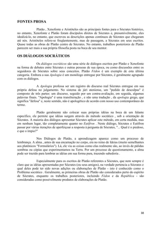 FONTES PROSA
               Platão , Xenofonte e Aristóteles são as principais fontes para o Sócrates histórico,
no entanto, Xenofonte e Platão foram discípulos diretos de Sócrates e, presumivelmente, eles
idealizá-lo, no entanto, que escreveu as descrições apenas contínuos de Sócrates que chegaram
até nós. Aristóteles refere-se freqüentemente, mas de passagem, a Sócrates em seus escritos.
Quase todas as obras de Platão centro de Sócrates. No entanto, trabalhos posteriores de Platão
parecem ser mais a sua própria filosofia posta na boca de seu mentor.

OS DIÁLOGOS SOCRÁTICOS

              Os diálogos socráticos são uma série de diálogos escritos por Platão e Xenofonte
na forma de debates entre Sócrates e outras pessoas de sua época, ou como discussões entre os
seguidores de Sócrates sobre seus conceitos. Platão Fédon é um exemplo de esta última
categoria. Embora a sua Apologia é um monólogo entregue por Sócrates, é geralmente agrupado
com os diálogos.

               A Apologia professa ser um registro do discurso real Sócrates entregue em sua
própria defesa no julgamento. No sistema de júri ateniense, um "pedido de desculpas" é
composto de três partes: um discurso, seguido por um contra-avaliação, em seguida, algumas
palavras finais. "Apologia" é uma transliteração , e não uma tradução , da apologia grego, que
significa "defesa" e, neste sentido, não é apologético de acordo com nosso uso contemporâneo do
termo.

               Platão geralmente não colocar suas próprias idéias na boca de um falante
específico, ele permite que idéias surgem através do método socrático , sob a orientação de
Sócrates. A maioria dos diálogos apresentar Sócrates aplicar este método, em certa medida, mas
em nenhum lugar, tão completamente quanto no Eutífron . Neste diálogo, Sócrates e Eutífron
passar por várias iterações de aperfeiçoar a resposta à pergunta de Sócrates, "... Qual é o piedoso,
e que o ímpio?"

               Nos Diálogos de Platão, a aprendizagem aparece como um processo de
lembrança. A alma , antes de sua encarnação no corpo, era no reino de Ideias (muito semelhantes
aos platônicos "Formulários"). Lá, ele viu as coisas como elas realmente são, ao invés de pálidas
sombras ou cópias que experimentamos na Terra. Por um processo de questionamento, a alma
pode ser trazido para lembrar as idéias em sua forma pura, trazendo sabedoria .

               Especialmente para os escritos de Platão referentes a Sócrates, que nem sempre é
claro que as idéias apresentadas por Sócrates (ou seus amigos), na verdade pertencia a Sócrates e
qual deles pode ter sido novas adições ou elaborações de Platão - isto é conhecido como o
Problema socrático . Geralmente, as primeiras obras de Platão são considerados perto do espírito
de Sócrates, enquanto os trabalhos posteriores, incluindo Fédon e da República - são
consideradas como possivelmente produtos de elaborações de Platão.




                                                                                                 38
 