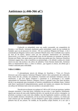 Antístenes (c.446-366 aC)




                Conhecido na antiguidade como um orador consumado, um companheiro de
Sócrates, e um filósofo, Antístenes atualmente ganha notoriedade a partir de sua condição de
fundador, quer ou um precursor do cinismo . Ele era o professor Diógenes de Sinope , e ele é
considerado por Diógenes Laércio como o primeiro filósofo cínico. Ele é creditado com a autoria
de mais de 60 títulos, aparece como um dos principais interlocutores em Xenofonte,
Memorabilia e do Simpósio, e é mencionado como um dos presentes no momento da morte de
Sócrates por Platão, com quem parece que ele tinha uma queda para fora. Interesses filosóficos
Antístenes engajar ética e não a metafísica ou epistemologia, e ele defende a prática da virtude
através de uma vida ascética e do cultivo da sabedoria. Como Sócrates diante dele, Antístenes
adere ao intelectualismo ético, e, como os estóicos , que seguem os cínicos, ele afirma que a
virtude é suficiente para a felicidade.

VIDA E OBRA

               É principalmente através de diálogos de Xenofonte e "Vidas de Filósofos
Eminentes que certos aspectos Antístenes Diógenes Laércio vida e pensamento são conhecidos.
Estas fontes não são, contudo, sem problemas: Xenofonte está retratando Antístenes como um
interlocutor, o que leva alguns estudiosos a questionar se o personagem é na verdade
representante do Antístenes histórico; Diógenes Laércio é pensado como uma fonte duvidosa,
devido à sua propensão para recontando as histórias contraditórias de múltiplas fontes. Embora
cada fonte é questionável independentemente, quando são tratados em conjunto eles fornecem
um esboço de Antístenes tanto como um socrático e um pensador cínico.

               Nascido provavelmente em qualquer aC 446 ou 445, de um pai ateniense, também
chamado Antístenes, e uma mãe trácia, Antístenes era um nothos, o que significa, literalmente,
alguém que nasceu de uma união ilegítima (devido a ter nascido de um escravo, estrangeiro, ou
prostituta, ou porque os pais eram uma cidadãos, mas não legalmente casados) e, portanto, não
era um cidadão ateniense. Inicialmente, ele foi um aluno de Górgias o retórico, e os títulos que
soam retóricas que são atribuídas a ele por Diógenes Laércio quase certamente derivam desta
primeira fase de sua carreira. Na verdade, de sua prolífica corpus literário, só o seu Ajax e

                                                                                             39
 