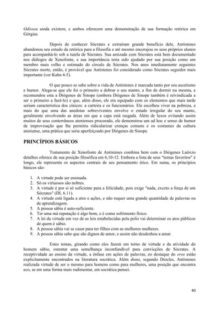 Odisseu ainda existem, e ambos oferecem uma demonstração de sua formação retórica em
Górgias.

              Depois de conhecer Sócrates e extraíram grande benefício dele, Antístenes
abandonou seu estudo da retórica para a filosofia e até mesmo encorajou os seus próprios alunos
para acompanhá-lo sob a tutela de Sócrates. Sua amizade com Sócrates está bem documentado
nos diálogos de Xenofonte, e sua importância teria sido ajudado por sua posição como um
membro mais velho e estimado do círculo de Sócrates. Nos anos imediatamente seguintes
Sócrates morte, então, é provável que Antístenes foi considerado como Sócrates seguidor mais
importante (ver Kahn 4-5).

              O que pouco se sabe sobre a vida de Antístenes é marcada tanto por seu ascetismo
e humor. Alega-se que ele foi o primeiro a dobrar o seu manto, a fim de dormir na mesma, e
recomendou esta a Diógenes de Sinope (embora Diógenes de Sinope também é reivindicada a
ser o primeiro a fazê-lo) e que, além disso, ele era equipado com os elementos que mais tarde
seriam característica dos cínicos: a carteira e os funcionários. Ele escolheu viver na pobreza, e
mais do que uma das anedotas sobreviventes envolve o estado irregular do seu manto,
geralmente envolvendo as áreas em que a capa está rasgada. Além de luxos evitando assim
muitos de seus conterrâneos atenienses procurado, ele demonstrou um ad hoc e senso de humor
de improvisação que lhe permitiu ridicularizar crenças comuns e os costumes da cultura
ateniense, uma prática que seria aperfeiçoado por Diógenes de Sinope.

PRINCÍPIOS BÁSICOS

               Tratamento de Xenofonte de Antístenes combina bem com o Diógenes Laércio
detalhes oferece de sua posição filosófica em 6,10-12. Embora a lista de seus "temas favoritos" é
longo, ele representa os aspectos centrais de seu pensamento ético. Em suma, os princípios
básicos são:

   1. A virtude pode ser ensinada.
   2. Só os virtuosos são nobres.
   3. A virtude é por si só suficiente para a felicidade, pois exige "nada, exceto a força de um
      Sócrates" (DL 6.11).
   4. A virtude está ligada a atos e ações, e não requer uma grande quantidade de palavras ou
      de aprendizagem.
   5. A pessoa sábia é auto-suficiente.
   6. Ter uma má reputação é algo bom, e é como sofrimento físico.
   7. A lei da virtude em vez de as leis estabelecidas pela polis vai determinar os atos públicos
      de quem é sábio.
   8. A pessoa sábia vai se casar para ter filhos com as melhores mulheres.
   9. A pessoa sábia sabe que são dignos de amor, e assim não desdenhou a amar.

               Estes temas, girando como eles fazem em torno de virtude e da atividade do
homem sábio, ostentar uma semelhança inconfundível para convicções de Sócrates. A
receptividade ao ensino da virtude, a ênfase em ações de palavras, eo destaque do eros estão
explicitamente encontrados na literatura socrática. Além disso, segundo Diocles, Antístenes
realizada virtude de ser o mesmo para homens como para mulheres, uma posição que encontra
eco, se em uma forma mais rudimentar, em socrática pensei.



                                                                                              40
 