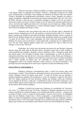 Pontos de vista éticos Antístenes também, no entanto, representam uma inovação,
e não apenas repetir as realizadas por Sócrates. Primeiro, a declaração inequívoca da virtude
como suficiente para a felicidade é uma mudança da cobertura de Sócrates sobre esta matéria.
Virtude e felicidade são completamente coincidentes e aberto a todos. Segundo, ele começa a
separar moralidade e legalidade de uma forma que Sócrates aparentemente não o fez. Em Críton,
de Platão, Sócrates é claro que um é moralmente obrigado a cumprir as leis de um estado, a
menos que se pode convencer o Estado a mudar as leis. Os cínicos não mostram respeito por tais
nomos, um termo que significa que tanto a lei e convenção, seja em relação aos códigos culturais
ou regulamentos legais. Desapertando lei e virtude Antístenes prepara o palco para as posições
mais radicais de Diógenes de Sinope e Crates.

               Antístenes toma uma posição mais forte do que Sócrates sobre a abstenção de
prazeres físicos, alegando que, diz ele, que preferem a loucura do prazer (DL 6,3). A busca do
prazer é perigoso na medida em que pode recomendar atividades precárias (como é contado na
história de um adúltero fugindo por sua vida que alega Antisthenes poderia ter escapado perigo
"no preço de um óbolo," mas o mais importante, seu efeito sobre auto-suficiência é ruinosa.
Podemos nos tornar escravos do prazer e assim perder toda a esperança de ser verdadeiramente
livre. Por esta razão "Quando alguém exaltou luxo sua resposta foi:" Que os filhos de seus
inimigos vivem no luxo "(DL 6,8) .

                Finalmente, ele é muito mais obviamente anti-teórica do que Sócrates. Enquanto
Sócrates alega não saber nada da filosofia teórica, Antístenes sugere que é inútil. Embora os
termos ainda não são cunhado, a distinção é entre a metafísica e ética, e Antístenes incide sobre
esta última apenas. Seu privilégio da prática sobre a aprendizagem, ou feitos de palavras, é
claramente anti-teórica, mas não deve ser visto como contrário à razão. Razão, por Antístenes, é
o fundamento da virtude. "A sabedoria é um reduto mais certeza que nunca se desfaz de distância
nem é traído. Paredes de defesa deve ser construída em nossos próprios raciocínios
inexpugnáveis "(DL 6.13). Cautela Antístenes contra o prazer, o seu louvor da pobreza, e seu
privilégio da razão será palpável nos cínicos que o seguem eo cultivo da indiferença estóica.

INFLUÊNCIA FILOSÓFICA

               Influência Antístenes é principalmente sobre a "escola" do cinismo, tanto como
um precursor e criador. Vida Antístenes e pensamento fornecer uma conexão entre Sócrates e os
cínicos. Diógenes Laércio faz apenas neste ponto: "A partir de Sócrates que ele aprendeu a
ousadia, emulando seu desprezo dos sentimentos e, assim, ele inaugurou o modo de vida cínico"
(DL 6,2). Alguns estudiosos são mais duvidosas. Dudley, por exemplo, afirma que Antístenes
era um seguidor de Sócrates, e nada mais. A atribuição de "cínico" de primeiro Antístenes é, por
conta de Duda, apenas uma invenção dos escritores alexandrinos de Sucessões destinadas a dar a
escola estóica o bom socrático pedigree.

               Branham e Goulet-Cazé propor que Antístenes ser considerado um "precursor"
(Os cínicos 7), e afirma Navia que "em ambos Antístenes e Diógenes deparamo-nos com uma
reação ao problema da existência humana, e uma solução radical para o cinismo ... emergiu entre
os gregos de ambos, como se a partir de fontes gêmeas "(cinismo Classical 67). As abordagens
mais sutis de Branham, Goulet-Cazé, e Navia compreender a impossibilidade de resolver o
debate. As fontes da antiguidade se uniram a tradição de Diógenes com a de Antístenes. Assim, o
movimento cínico é visto como tendo começado com as práticas éticas da socráticos Antístenes,
práticas que recebem as suas instâncias mais robustos através da vida de Diógenes de Sinope.


                                                                                              41
 