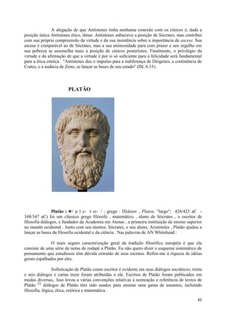 A alegação de que Antístenes tinha nenhuma conexão com os cínicos é, dada a
posição única Antístenes ético, tênue. Antístenes subscreve a posição de Sócrates, mas contribui
com sua própria compreensão da virtude e da sua insistência sobre a importância de ascese. Sua
ascese é comparável ao de Sócrates, mas a sua animosidade para com prazer e seu orgulho em
sua pobreza se assemelha mais a posição de cínicos posteriores. Finalmente, o privilégio da
virtude e da afirmação de que a virtude é por si só suficiente para a felicidade será fundamental
para a ética estóica . "Antístenes deu o impulso para a indiferença de Diógenes, a continência de
Crates, e a audácia de Zeno, se lançar as bases de seu estado" (DL 6.15).




                        PLATÃO




                Platão ( / p l eɪ t oʊ / ; grego : Πλάηων , Platon, "largo"; 424/423 aC -
348/347 aC) foi um clássico grego filósofo , matemático , aluno de Sócrates , o escritor de
filosofia diálogos, e fundador da Academia em Atenas , a primeira instituição de ensino superior
no mundo ocidental . Junto com seu mentor, Sócrates, e seu aluno, Aristóteles , Platão ajudou a
lançar as bases da filosofia ocidental e da ciência . Nas palavras de AN Whitehead :

               O mais seguro caracterização geral da tradição filosófica européia é que ela
consiste de uma série de notas de rodapé a Platão. Eu não quero dizer o esquema sistemático de
pensamento que estudiosos têm dúvida extraído de seus escritos. Refiro-me à riqueza de idéias
gerais espalhados por eles.

                Sofisticação de Platão como escritor é evidente em seus diálogos socráticos; trinta
e seis diálogos e cartas treze foram atribuídas a ele. Escritos de Platão foram publicados em
modas diversas,. Isso levou a várias convenções relativas à nomeação e referência de textos de
Platão [5] diálogos de Platão têm sido usados para ensinar uma gama de assuntos, incluindo
filosofia, lógica, ética, retórica e matemática .

                                                                                                42
 