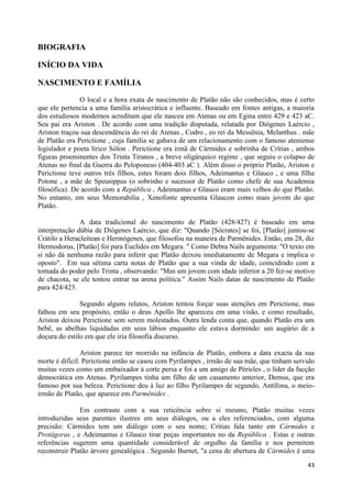 BIOGRAFIA

INÍCIO DA VIDA

NASCIMENTO E FAMÍLIA

               O local e a hora exata de nascimento de Platão não são conhecidos, mas é certo
que ele pertencia a uma família aristocrática e influente. Baseado em fontes antigas, a maioria
dos estudiosos modernos acreditam que ele nasceu em Atenas ou em Egina entre 429 e 423 aC.
Seu pai era Ariston . De acordo com uma tradição disputada, relatada por Diógenes Laércio ,
Ariston traçou sua descendência do rei de Atenas , Codro , eo rei da Messênia, Melanthus . mãe
de Platão era Perictione , cuja família se gabava de um relacionamento com o famoso ateniense
legislador e poeta lírico Sólon . Perictione era irmã de Cármides e sobrinha de Crítias , ambos
figuras proeminentes dos Trinta Tiranos , a breve oligárquico regime , que seguiu o colapso de
Atenas no final da Guerra do Peloponeso (404-403 aC ). Além disso o próprio Platão, Ariston e
Perictione teve outros três filhos, estes foram dois filhos, Adeimantus e Glauco , e uma filha
Potone , a mãe de Speusippus (o sobrinho e sucessor de Platão como chefe de sua Academia
filosófica). De acordo com a República , Adeimantus e Glauco eram mais velhos do que Platão.
No entanto, em seus Memorabilia , Xenofonte apresenta Glaucon como mais jovem do que
Platão.

               A data tradicional do nascimento de Platão (428/427) é baseado em uma
interpretação dúbia de Diógenes Laércio, que diz: "Quando [Sócrates] se foi, [Platão] juntou-se
Crátilo a Heracleitean e Hermógenes, que filosofou na maneira de Parmênides. Então, em 28, diz
Hermodorus, [Platão] foi para Euclides em Megara. " Como Debra Nails argumenta: "O texto em
si não dá nenhuma razão para inferir que Platão deixou imediatamente de Megara e implica o
oposto". Em sua sétima carta notas de Platão que a sua vinda de idade, coincidindo com a
tomada do poder pelo Trinta , observando: "Mas um jovem com idade inferior a 20 fez-se motivo
de chacota, se ele tentou entrar na arena política." Assim Nails datas de nascimento de Platão
para 424/423.

               Segundo alguns relatos, Ariston tentou forçar suas atenções em Perictione, mas
falhou em seu propósito, então o deus Apollo lhe apareceu em uma visão, e como resultado,
Ariston deixou Perictione sem serem molestados. Outra lenda conta que, quando Platão era um
bebê, as abelhas liquidadas em seus lábios enquanto ele estava dormindo: um augúrio de a
doçura do estilo em que ele iria filosofia discurso.

                Ariston parece ter morrido na infância de Platão, embora a data exacta da sua
morte é difícil. Perictione então se casou com Pyrilampes , irmão de sua mãe, que tinham servido
muitas vezes como um embaixador à corte persa e foi a um amigo de Péricles , o líder da facção
democrática em Atenas. Pyrilampes tinha um filho de um casamento anterior, Demus, que era
famoso por sua beleza. Perictione deu à luz ao filho Pyrilampes de segundo, Antífona, o meio-
irmão de Platão, que aparece em Parmênides .

               Em contraste com a sua reticência sobre si mesmo, Platão muitas vezes
introduzidas seus parentes ilustres em seus diálogos, ou a eles referenciados, com alguma
precisão: Cármides tem um diálogo com o seu nome; Crítias fala tanto em Cármides e
Protágoras , e Adeimantus e Glauco tirar peças importantes no da República . Estas e outras
referências sugerem uma quantidade considerável de orgulho da família e nos permitem
reconstruir Platão árvore genealógica . Segundo Burnet, "a cena de abertura de Cármides é uma
                                                                                             43
 