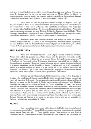 junto com Críton, Critobolus, e Apolodoro como oferecendo a pagar uma multa de 30 minas em
nome de Sócrates, em vez da pena de morte proposta por Meleto (38b). No Fédon , o
personagem-título enumera aqueles que estavam presentes na prisão no último dia de Sócrates,
explicando a ausência de Platão, dizendo: "Platão estava doente" (Fédon 59b).

               Platão nunca fala com sua própria voz em seus diálogos. Na Segunda Carta , que
diz, "não escrita de Platão existe nem nunca existirá, mas aqueles que já disse ser sua são as de
um Sócrates torna-se bela e nova" (341c), se a letra é de Platão, a qualificação final parece para
pôr em causa a fidelidade dos diálogos dos histórica. Em qualquer caso, Xenofonte e Aristófanes
parecem apresentar um retrato um tanto diferente de Sócrates do que as tintas de Platão. Alguns
chamaram a atenção para o problema de levar o Sócrates de Platão para ser seu porta-voz, dada a
reputação de Sócrates para a ironia ea natureza dramática da forma de diálogo

               Aristóteles atribui uma doutrina diferente com relação às idéias de Platão e
Sócrates (metafísica 987b1-11). Colocá-lo em poucas palavras, Aristóteles apenas sugere que a
sua idéia de formas pode ser descoberto através de investigação do mundo natural, ao contrário
Formas de Platão que existem além e fora da faixa comum do entendimento humano.

MAIS TARDE, VIDA
                Platão pode ter viajado em Itália , Sicília , Egito e Cirene. Diz-se que retornou a
Atenas com a idade de quarenta anos, Platão fundou uma das primeiras conhecidas escolas
organizadas na civilização ocidental em um terreno no Bosque da Hecademus ou Academus. [30]
A Academia era "um grande recinto de terra que foi outrora a propriedade de um cidadão em
Atenas chamado Academus (alguns, no entanto, dizer que recebeu o nome de um antigo herói).
A Academia operado até que foi destruída por Lucius Cornelius Sulla em 84 aC. neoplatônicos
reviveu a Academia no início do século 5, e que operou até 529 dC, quando foi fechada por
Justiniano I de Bizâncio , que o viam como uma ameaça à propagação do cristianismo Muitos
intelectuais. foram educados na Academia, o mais proeminente é Aristóteles.

               Ao longo de sua vida mais tarde, Platão se envolveu com a política da cidade de
Syracuse . De acordo com Diógenes Laércio, Platão visitou inicialmente Syracuse enquanto ele
estava sob o domínio de Dionísio . Durante esta primeira viagem Dionísio, irmão-de-lei, Dion de
Siracusa , tornou-se um dos discípulos de Platão, mas o tirano se voltou contra Platão. Platão foi
vendido como escravo e morte quase enfrentou em Cirene, uma cidade em guerra com Atenas,
antes de um admirador comprou a liberdade de Platão eo mandou para casa. Após a morte de
Dionísio, de acordo com Sétima Carta de Platão , Dion solicitado Platão retorna a Siracusa para
tutor Dionísio II e guiá-lo para se tornar um rei filósofo. Dionísio II parecia aceitar os
ensinamentos de Platão, mas ele se tornou suspeito de Dion, seu tio. Dioniso expulsou Dion e
manteve Platão contra a sua vontade. Eventualmente Platão deixou Syracuse. Dion voltaria para
derrubar Dionísio de Siracusa e governou por um curto tempo antes de ser usurpado por
Calippus , um discípulo companheiro de Platão.

MORTE

             Uma variedade de fontes deram relatos de morte de Platão. Uma história, baseada
em um manuscrito mutilados, [34] sugere Platão morreu em sua cama, enquanto um jovem trácia
menina tocava flauta para ele. [35] Outra tradição sugere Platão morreu em uma festa de
casamento. A conta é baseada em referência Diógenes Laércio de uma conta por Hermippus, um


                                                                                                45
 