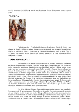 terceiro século de Alexandria. De acordo com Tertuliano , Platão simplesmente morreu em seu
sono.

FILOSOFIA




              Platão (esquerda) e Aristóteles (direita), um detalhe de A Escola de Atenas , um
afresco de Rafael . Aristóteles aponta para a terra, representando sua crença no conhecimento
através da observação empírica e experiência, enquanto mantém uma cópia de seus Ética a
Nicômaco, em sua mão. Platão mantém suas Timeu e gestos para os céus, representando sua
crença em As Formas

TEMAS RECORRENTES
                Platão muitas vezes discute a relação pai-filho ea "questão" de saber se o interesse
de um pai em seus filhos tem muito a ver com o quão bem os seus filhos sair. Um menino na
antiga Atenas foi socialmente localizado por sua identidade familiar, e Platão muitas vezes
refere-se a seus personagens em termos de suas relações parentais e fraterna. Sócrates não era um
homem de família, e viu-se como o filho de sua mãe, que aparentemente era uma parteira. Um
fatalista divina, os homens que passaram Sócrates zomba taxas exorbitantes sobre os tutores e
formadores de seus filhos, e repetidamente empreendimentos a idéia de que o bom caráter é um
presente dos deuses. Críton lembra Sócrates que os órfãos estão à mercê do acaso, mas Sócrates
não está preocupado. No Teeteto, ele é encontrado recrutamento como um discípulo de um
jovem cuja herança foi desperdiçado. Sócrates duas vezes compara a relação do homem mais
velho e sua amante menino para a relação pai-filho (Lise 213a, República 3.403b), e no Fédon,
os discípulos de Sócrates, para quem ele mostra mais preocupação do que os seus filhos
biológicos, dizem eles vai se sentir "órfão" quando ele se foi.

               Em vários diálogos, Sócrates flutua a idéia de que conhecimento é uma questão de
lembrança, e não de aprendizagem, a observação, ou de estudo. Ele mantém essa visão um tanto
às suas próprias custas, porque em muitos diálogos, Sócrates reclama do seu esquecimento.
Sócrates é freqüentemente encontrado argumentando que o conhecimento não é empírico, e que
se trata de uma visão divina. Em muitos diálogos do período intermediário, como o Fédon,
República e Fedro de Platão defende a crença na imortalidade da alma, e no final vários diálogos


                                                                                                 46
 