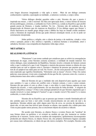 com longos discursos imaginando a vida após a morte . Mais de um diálogo contrasta
conhecimento e opinião, a percepção ea realidade , a natureza e costume, e corpo e alma.

              Vários diálogos abordar questões sobre a arte: Sócrates diz que a poesia é
inspirada nas musas , e não é racional. Ele fala com aprovação deste, e outras formas de loucura
divina (embriaguez, erotismo, e sonhando) no Fedro (265A-c), e ainda na República quer proibir
grande poesia de Homero, e risadas também. No Ion , Sócrates não dá nenhuma dica da
desaprovação de Homero que ele expressa na República. O Ion diálogo sugere que Homer 's
Ilíada funcionava no mundo grego antigo como a Bíblia faz hoje no mundo cristão moderno:
como a literatura de inspiração divina que pode oferecer orientação moral, se ele só pode ser
corretamente interpretada.

              Sobre política e, religião, arte e ciência da justiça e da medicina, virtude e vício
crime e punição, prazer e dor, retórica e rapsódia, a natureza humana e sexualidade, amor e
sabedoria, Sócrates e sua companhia de disputantes tinha algo a dizer.

METAFÍSICA

REALISMO PLATÔNICO

               "Platonismo" é um termo cunhado por estudiosos para se referir às consequências
intelectuais de negar, como Sócrates costuma acontecer, a realidade do mundo material. Em
vários diálogos, mais notadamente da República, Sócrates inverte a intuição do homem comum
sobre o que é conhecível e que é real. Enquanto a maioria das pessoas tomam os objetos de seus
sentidos para ser real se alguma coisa é, Sócrates é desprezo de pessoas que pensam que algo
tem de ser palpável nas mãos para ser real. No Teeteto , ele diz essas pessoas são "eu a-mousoi",
uma expressão que significa literalmente, "felizmente sem as musas" (Teeteto 156a). Em outras
palavras, essas pessoas vivem sem a inspiração divina que lhe dá, e pessoas como ele, o acesso a
conhecimentos mais altos sobre a realidade.

              Idéia de Sócrates de que a realidade não está disponível para aqueles que usam
seus sentidos é o que o coloca em conflito com o homem comum, e com o senso comum.
Sócrates diz que quem vê com os olhos é cego, e esta idéia é a mais famosa capturou em sua
alegoria da caverna , e mais explicitamente, em sua descrição de linha dividida . A alegoria da
caverna (República começa 7.514a) é uma analogia paradoxal em que Sócrates argumenta que o
mundo invisível é a mais inteligível ("noeton") e que o mundo visível ("(h) oraton") é o menos
conhecido, e o mais obscuro.

                Sócrates diz na República que as pessoas que tomam o mundo iluminada pelo sol
dos sentidos para ser bom e real estão vivendo miseravelmente em um antro do mal e da
ignorância. Sócrates admite que subir alguns para fora da cova, ou caverna da ignorância, e
quem não, só tem uma luta terrível para alcançar as alturas, mas quando eles voltam para uma
visita ou para ajudar outras pessoas, eles se encontram objetos de escárnio e ridículo.

                De acordo com Sócrates, os objetos físicos e eventos físicos são "sombras" de
suas formas ideais ou perfeitos, e só existem na medida em que eles instanciar as versões
perfeitas de si mesmos. Assim como as sombras são temporários, epifenómenos inconsequentes
produzido por objetos físicos, os objetos físicos são, eles próprios fenômenos fugazes causadas
por causas mais substanciais, os ideais de que são meros exemplos. Por exemplo, Sócrates acha


                                                                                               47
 