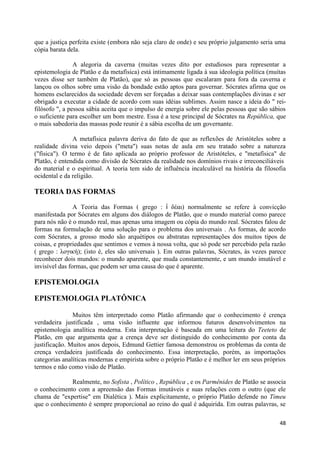 que a justiça perfeita existe (embora não seja claro de onde) e seu próprio julgamento seria uma
cópia barata dela.

                A alegoria da caverna (muitas vezes dito por estudiosos para representar a
epistemologia de Platão e da metafísica) está intimamente ligada à sua ideologia política (muitas
vezes disse ser também de Platão), que só as pessoas que escalaram para fora da caverna e
lançou os olhos sobre uma visão da bondade estão aptos para governar. Sócrates afirma que os
homens esclarecidos da sociedade devem ser forçadas a deixar suas contemplações divinas e ser
obrigado a executar a cidade de acordo com suas idéias sublimes. Assim nasce a ideia do " rei-
filósofo ", a pessoa sábia aceita que o impulso de energia sobre ele pelas pessoas que são sábios
o suficiente para escolher um bom mestre. Essa é a tese principal de Sócrates na República, que
o mais sabedoria das massas pode reunir é a sábia escolha de um governante.

               A metafísica palavra deriva do fato de que as reflexões de Aristóteles sobre a
realidade divina veio depois ("meta") suas notas de aula em seu tratado sobre a natureza
("física"). O termo é de fato aplicada ao próprio professor de Aristóteles, e "metafísica" de
Platão, é entendida como divisão de Sócrates da realidade nos domínios rivais e irreconciliáveis
do material e o espiritual. A teoria tem sido de influência incalculável na história da filosofia
ocidental e da religião.

TEORIA DAS FORMAS
                A Teoria das Formas ( grego : ἰ δέαι) normalmente se refere à convicção
manifestada por Sócrates em alguns dos diálogos de Platão, que o mundo material como parece
para nós não é o mundo real, mas apenas uma imagem ou cópia do mundo real. Sócrates falou de
formas na formulação de uma solução para o problema dos universais . As formas, de acordo
com Sócrates, a grosso modo são arquétipos ou abstratas representações dos muitos tipos de
coisas, e propriedades que sentimos e vemos à nossa volta, que só pode ser percebido pela razão
( grego : λογική); (isto é, eles são universais ). Em outras palavras, Sócrates, às vezes parece
reconhecer dois mundos: o mundo aparente, que muda constantemente, e um mundo imutável e
invisível das formas, que podem ser uma causa do que é aparente.

EPISTEMOLOGIA

EPISTEMOLOGIA PLATÔNICA

               Muitos têm interpretado como Platão afirmando que o conhecimento é crença
verdadeira justificada , uma visão influente que informou futuros desenvolvimentos na
epistemologia analítica moderna. Esta interpretação é baseada em uma leitura do Teeteto de
Platão, em que argumenta que a crença deve ser distinguido do conhecimento por conta da
justificação. Muitos anos depois, Edmund Gettier famosa demonstrou os problemas da conta de
crença verdadeira justificada do conhecimento. Essa interpretação, porém, as importações
categorias analíticas modernas e empirista sobre o próprio Platão e é melhor ler em seus próprios
termos e não como visão de Platão.

             Realmente, no Sofista , Político , República , e os Parmênides de Platão se associa
o conhecimento com a apreensão das Formas imutáveis e suas relações com o outro (que ele
chama de "expertise" em Dialética ). Mais explicitamente, o próprio Platão defende no Timeu
que o conhecimento é sempre proporcional ao reino do qual é adquirida. Em outras palavras, se

                                                                                              48
 