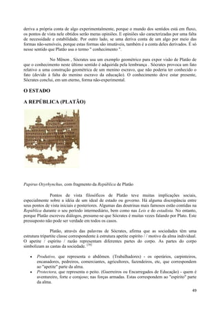 deriva a própria conta de algo experimentalmente, porque o mundo dos sentidos está em fluxo,
os pontos de vista nele obtidos serão meras opiniões. E opiniões são caracterizadas por uma falta
de necessidade e estabilidade. Por outro lado, se uma deriva conta de um algo por meio das
formas não-sensíveis, porque estas formas são imutáveis, também é a conta deles derivados. É só
nesse sentido que Platão usa o termo " conhecimento ".

              No Mênon , Sócrates usa um exemplo geométrico para expor visão de Platão de
que o conhecimento neste último sentido é adquirida pela lembrança . Sócrates provoca um fato
relativo a uma construção geométrica de um menino escravo, que não poderia ter conhecido o
fato (devido à falta do menino escravo da educação). O conhecimento deve estar presente,
Sócrates conclui, em um eterno, forma não-experimental.

O ESTADO

A REPÚBLICA (PLATÃO)




Papirus Oxyrhynchus, com fragmento da República de Platão

              Pontos de vista filosóficos de Platão teve muitas implicações sociais,
especialmente sobre a idéia de um ideal de estado ou governo. Há alguma discrepância entre
seus pontos de vista iniciais e posteriores. Algumas das doutrinas mais famosos estão contidas na
República durante o seu período intermediário, bem como nas Leis e do estadista. No entanto,
porque Platão escreveu diálogos, presume-se que Sócrates é muitas vezes falando por Plato. Este
pressuposto não pode ser verdade em todos os casos.

                Platão, através das palavras de Sócrates, afirma que as sociedades têm uma
estrutura tripartite classe correspondente à estrutura apetite espírito / / motivo da alma individual.
O apetite / espírito / razão representam diferentes partes do corpo. As partes do corpo
simbolizam as castas da sociedade. [38]

       Produtivo, que representa o abdômen. (Trabalhadores) - os operários, carpinteiros,
       encanadores, pedreiros, comerciantes, agricultores, fazendeiros, etc, que correspondem
       ao "apetite" parte da alma.
       Protectora, que representa o peito. (Guerreiros ou Encarregados de Educação) - quem é
       aventureiro, forte e corajoso; nas forças armadas. Estas correspondem ao "espírito" parte
       da alma.
                                                                                                   49
 