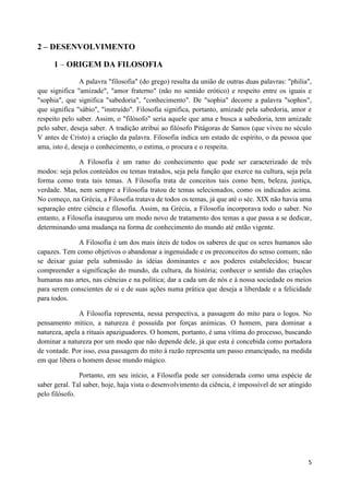 2 – DESENVOLVIMENTO

     1 – ORIGEM DA FILOSOFIA

               A palavra "filosofia" (do grego) resulta da união de outras duas palavras: "philia",
que significa "amizade", "amor fraterno" (não no sentido erótico) e respeito entre os iguais e
"sophia", que significa "sabedoria", "conhecimento". De "sophia" decorre a palavra "sophos",
que significa "sábio", "instruído". Filosofia significa, portanto, amizade pela sabedoria, amor e
respeito pelo saber. Assim, o "filósofo" seria aquele que ama e busca a sabedoria, tem amizade
pelo saber, deseja saber. A tradição atribui ao filósofo Pitágoras de Samos (que viveu no século
V antes de Cristo) a criação da palavra. Filosofia indica um estado de espírito, o da pessoa que
ama, isto é, deseja o conhecimento, o estima, o procura e o respeita.

               A Filosofia é um ramo do conhecimento que pode ser caracterizado de três
modos: seja pelos conteúdos ou temas tratados, seja pela função que exerce na cultura, seja pela
forma como trata tais temas. A Filosofia trata de conceitos tais como bem, beleza, justiça,
verdade. Mas, nem sempre a Filosofia tratou de temas selecionados, como os indicados acima.
No começo, na Grécia, a Filosofia tratava de todos os temas, já que até o séc. XIX não havia uma
separação entre ciência e filosofia. Assim, na Grécia, a Filosofia incorporava todo o saber. No
entanto, a Filosofia inaugurou um modo novo de tratamento dos temas a que passa a se dedicar,
determinando uma mudança na forma de conhecimento do mundo até então vigente.

             A Filosofia é um dos mais úteis de todos os saberes de que os seres humanos são
capazes. Tem como objetivos o abandonar a ingenuidade e os preconceitos do senso comum; não
se deixar guiar pela submissão às idéias dominantes e aos poderes estabelecidos; buscar
compreender a significação do mundo, da cultura, da história; conhecer o sentido das criações
humanas nas artes, nas ciências e na política; dar a cada um de nós e à nossa sociedade os meios
para serem conscientes de si e de suas ações numa prática que deseja a liberdade e a felicidade
para todos.

               A Filosofia representa, nessa perspectiva, a passagem do mito para o logos. No
pensamento mítico, a natureza é possuída por forças anímicas. O homem, para dominar a
natureza, apela a rituais apaziguadores. O homem, portanto, é uma vítima do processo, buscando
dominar a natureza por um modo que não depende dele, já que esta é concebida como portadora
de vontade. Por isso, essa passagem do mito à razão representa um passo emancipado, na medida
em que libera o homem desse mundo mágico.

               Portanto, em seu início, a Filosofia pode ser considerada como uma espécie de
saber geral. Tal saber, hoje, haja vista o desenvolvimento da ciência, é impossível de ser atingido
pelo filósofo.




                                                                                                 5
 