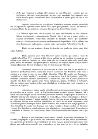 BCE, que representa a cabeça. (Governantes ou reis-filósofos) - aqueles que são
       inteligentes, racionais, auto-controlada, no amor com sabedoria, bem adequado para
       tomar decisões para a comunidade. Estes correspondem a "razão" parte da alma e são
       muito poucos.

               Segundo este modelo, os princípios da democracia ateniense (como o que existia
em sua época) são rejeitados como poucos estão aptos para governar. Em vez de retórica e
persuasão, Platão diz que a razão e a sabedoria deve governar. Como Platão coloca:

       "Até filósofos regra como reis ou aqueles que agora são chamados de reis e homens
       líderes genuinamente e adequadamente filosofar, isto é, até que o poder político ea
       filosofia inteiramente coincidentes, enquanto as naturezas muitos que atualmente
       exercem exclusivamente um ou outro são forçosamente impedido de fazê-lo, cidades não
       terão descanso dos males, nem ..., eu acho, será a raça humana. " (República 473c-d)

            Platão em sua academia, depois de desenhar um quadro de pintor sueco Carl
Johan Wahlbom

               Platão descreve esses "reis filósofos", como "aqueles que amam a visão da
verdade" (República 475c) e suporta a idéia com a analogia de um capitão e seu navio ou um
médico e sua medicina. Segundo ele, vela e saúde não são coisas que todos estão qualificados
para a prática por natureza. Uma grande parte da República, em seguida, aborda o modo como o
sistema educacional deve ser configurado para produzir esses reis filósofos.

                No entanto, deve-se levar em conta que a cidade ideal descrita na República é
qualificado por Sócrates como a cidade ideal de luxo, examinados para determinar como é que a
injustiça e a justiça crescer em uma cidade (República 372e). De acordo com Sócrates, o
"verdadeiro" e cidade "saudável" é a primeira vez descrito no livro II da República, 369c-372d,
contendo fazendeiros, artesãos, comerciantes e assalariados, mas sem a classe guardião do
filósofo- reis, bem como iguarias como "óleos perfumados, incenso, prostitutas e pastelaria",
além de pinturas, ouro, marfim, sofás, uma infinidade de profissões, tais como os poetas e os
caçadores, e da guerra.

               Além disso, a cidade ideal é utilizado como uma imagem para iluminar o estado
de uma alma, ou a vontade , razão , e desejos combinados no corpo humano. Sócrates está a
tentar fazer uma imagem de um ser humano justamente ordenada, e depois passa a descrever os
diferentes tipos de seres humanos que podem ser observadas, de tiranos para amantes do dinheiro
em vários tipos de cidades. A cidade ideal não é promovido, mas apenas utilizado para ampliar
os diferentes tipos de seres humanos individuais e do estado de sua alma. No entanto, o rei
filósofo imagem foi usada por muitos depois de Platão para justificar suas crenças políticas. A
alma filosófica de acordo com Sócrates tem razão, vontade e desejos unidos em harmonia
virtuoso. Um filósofo tem a moderada amor pela sabedoria e a coragem para agir de acordo com
a sabedoria. A sabedoria é o conhecimento sobre a boa ou as relações corretas entre tudo o que
existe .

              Em que se trata de estados e governantes, Platão fez argumentos interessantes. Por
exemplo, ele pergunta o que é melhor uma democracia ruim ou um país, reinou por um tirano.
Ele argumenta que é melhor ser governado por um tirano mau, do que ser uma democracia ruim
(já que aqui todas as pessoas são hoje responsáveis por tais ações, ao invés de um indivíduo

                                                                                             50
 