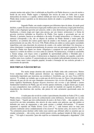 cometer muitas más ações.) Isto é enfatizado na República de Platão descreve o caso de motim a
bordo de um navio. Platão sugere a tripulação dos navios de estar em linha com a regra
democrática de muitos e o capitão, embora inibida por meio de doenças, o tirano. Descrição de
Platão deste evento é paralelo ao de democracia dentro do estado e os problemas inerentes que
possam surgir.

                Segundo Platão, um estado composto por diferentes tipos de almas, de modo geral
declínio, a partir de uma aristocracia (regra pela melhor) para um timocracy (regra pela honrosa),
então a uma oligarquia (governo por poucos), então a uma democracia (governo pelo povo) e,
finalmente, a tirania (regra por regra uma pessoa, por um tirano). aristocracia é a forma de
governo (politeia) defendeu na República de Platão. Este regime é governado por um rei
filósofo, e, portanto, baseia-se na sabedoria e da razão. O estado aristocrático, e o homem, cuja
natureza corresponde a ela, são os objetos de análises de Platão durante a maior parte da
República, ao contrário dos outros quatro tipos de estados e dos homens, que serão discutidos
posteriormente em sua obra. No Livro VIII, Platão afirma em ordem as outras quatro sociedades
imperfeitas com uma descrição da estrutura do estado e do caráter individual. Em timocracy a
classe dominante é composta principalmente de pessoas com um personagem guerreira. Em sua
descrição, Platão tem Sparta em mente. Oligarquia é composta de uma sociedade na qual a
riqueza é o critério de mérito e os ricos estão no controle. Na democracia, o Estado se assemelha
a Atenas antiga, com traços como a igualdade de oportunidade política e liberdade para o
indivíduo a fazer o que ele gosta. A democracia se degenera em tirania, em seguida, a partir do
conflito entre ricos e pobres. É caracterizada por uma sociedade indisciplinada existente no caos,
onde o tirano nasce como campeão popular, levando à formação de seu exército privado e o
crescimento da opressão.

DOUTRINAS NÃO ESCRITAS
              Por muito tempo doutrina não escrita de Platão tinha sido controverso. Muitos
livros modernos sobre Platão parecem diminuir sua importância, no entanto a primeira
testemunha importante que menciona sua existência é Aristóteles, que em seus Física (209 b)
escreve: "É verdade, na verdade, que a conta que ele dá lá [ou seja, no Timeu ] do participante é
diferente do que ele diz em seus chamados ensinamentos não escritos (ἄ γραθα δόγμαηα). " O
termo significa literalmente ἄ γπαθα δόγμαηα doutrinas não escritas e que defende o ensino
fundamental metafísica de Platão, que ele revelou apenas oralmente, e alguns dizem que só para
os seus companheiros mais confiáveis, e que ele pode ter mantido em segredo do público. A
importância das doutrinas não escritas, não parece ter sido seriamente questionada antes do
século 19.

                A razão para não revelá-la a todos é parcialmente discutido no Fedro (276 c), onde
Platão critica a transmissão escrita do conhecimento como defeituoso, favorecendo em vez dos
falados logos : "Aquele que tem conhecimento do justo e do bom e belo ... não, quando a sério,
escrevê-los em tinta semeadura, eles através de uma caneta com palavras, que não podem se
defender por meio de argumentos e não pode ensinar a verdade efetivamente. " O mesmo
argumento é repetido em Platão Sétima Carta (344 c): ". cada homem sério no trato com
assuntos realmente sérios cuidadosamente evita escrever" Na mesma carta, ele escreve (341 c):
"Eu certamente posso declarar sobre todos esses autores que afirmam saber os assuntos que eu
estudar seriamente ... não existe, nem existirá jamais existiu, qualquer tratado de lidar com isso
meu . " Tal sigilo é necessária "para não expô-los ao tratamento inadequado e degradante" (344
d).


                                                                                               51
 