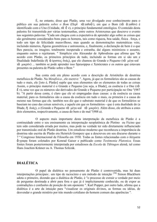 É, no entanto, disse que Platão, uma vez divulgado esse conhecimento para o
público em sua palestra sobre o Bom (Περὶ ηἀ γαθοῦ ), em que o Bom (ηὸ ἀ γαθόν) é
identificado com o Uno (Unidade, ηὸ ἕ ν), o princípio fundamental ontológica. O conteúdo desta
palestra foi transmitida por várias testemunhas, entre outros Aristoxenus que descreve o evento
nas seguintes palavras: "Cada um chegou com a expectativa de aprender algo sobre as coisas que
são geralmente considerados bons para os homens, tais como riqueza, boa saúde, física . força, e
todo um tipo de felicidade maravilhoso, mas quando as demonstrações matemáticas veio,
incluindo números, figuras geométricas e astronomia, e, finalmente, a declaração de bem é o que
lhes parecia, eu imagino, totalmente inesperada e estranha, daí alguns minimizou o assunto,
enquanto outros o rejeitaram. " Simplício cita Alexander de Aphrodisias que afirma que "de
acordo com Platão, os primeiros princípios de tudo, incluindo as formas em si são um e
Dualidade Indefinida (ἡ ἀ όριζηος δσάς), que ele chamou de Grande e Pequeno (ηὸ μέγα καὶ
ηὸ μικρόν) ... também se pode aprender isso Speusippus e Xenócrates e os outros que estavam
presentes na palestra de Platão sobre o Bem "

               Sua conta está em pleno acordo com a descrição de Aristóteles de doutrina
metafísica de Platão. Na Metafísica , ele escreve: ". Agora, já que os formulários são as causas de
tudo o mais, ele [isto é, Platão] supõe que seus elementos são os elementos de todas as coisas
Assim, o princípio material é o Grande e Pequeno [ou seja, a Díade], ea essência é a One (ηὸ
ἕ ν), uma vez que os números são derivados do Grande e Pequeno por participação no One "(987
b). "A partir dessa conta, é claro que ele só empregadas duas causas: a da essência ea causa
material; para os formulários são a causa da essência em tudo o mais, ea primeira é a causa do
mesmo nas formas que ele. também nos diz que o substrato material é de que os formulários se
baseiam no caso das coisas sensíveis, e aquele em que os formulários - que é esta dualidade do (a
Díade, ἡ δσάς), o (Grande e Pequeno ηὸ μέγα καὶ ηὸ μικρόν). Além disso, ele atribuiu a estes
dois elementos, respectivamente, a causa do bem e do mal "(988 a).

              O aspecto mais importante desta interpretação da metafísica de Platão é a
continuidade entre o seu ensinamento ea interpretação neoplatônica de Plotino ou Ficino que
tem sido considerada errada por muitos, mas pode na verdade ter sido diretamente influenciado
por transmissão oral de Platão doutrina. Um estudioso moderno que reconheceu a importância da
doutrina não escrita de Platão era Heinrich Gomperz que a descreveu em seu discurso durante o
7 º Congresso Internacional de Filosofia em 1930. Todas as fontes relacionadas com o δόγμαηα
ἄ γραθα foram coletados por Konrad Gaiser e publicado como Testimonia Platonica. Essas
fontes foram posteriormente interpretada por estudiosos da Escola de Tübingen alemã, tal como
Hans Joachim Krämer ou A. Thomas Szlezák.



DIALÉTICA
               O papel da dialética no pensamento de Platão é controvertida, mas há duas
interpretações principais:. um tipo de raciocínio e um método de intuição [50] Simon Blackburn
adota o primeiro, dizendo que a dialética de Platão, é "o processo de extrair a verdade por meio
de perguntas destinada a abrir para fora o que já é implicitamente conhecido, ou de expor as
contradições e confusões de posição de um oponente ". Karl Popper, por outro lado, afirma que a
dialética é a arte da intuição para "visualizar os originais divinos, as formas ou idéias, de
desvendar o grande mistério por trás mundo cotidiano do homem comum das aparências ".



                                                                                                52
 
