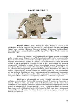 DIÓGENES DE SINOPE




               Diógenes, o Cínico ( grego : Διογένης ὁ Κσνικός, Diógenes ho Kunikos) foi um
grego filósofo e um dos fundadores do cínico filosofia. Também conhecido como Diógenes de
Sinope ( grego : Διογένης ὁ Σινωπεύς, Diógenes ho Sinōpeus), ele nasceu em Sinope (moderno-
dia Sinop, Turquia ), uma colônia Jónico, no Mar Negro, [1] em 412 ou 404 aC e morreu em
Corinto em 323 aC .

                Diógenes de Sinope era uma figura controversa. Seu pai cunhadas moedas para
ganhar a vida e quando Diógenes levou a "desfiguração da moeda", ele foi banido da cidade.
Depois de ter sido exilado, ele se mudou para Atenas para desmascarar convenções culturais.
Diógenes modelado-se no exemplo de Hércules . Ele acreditava que a virtude foi melhor
revelada na ação do que na teoria. Ele usou o seu estilo de vida e comportamento para criticar os
valores sociais e instituições do que ele via como uma sociedade corrupta. Ele declarou-se um
cosmopolita . Existem muitos contos sobre ele dogging Antisthenes passos "e tornando-se seu
cão fiel, mas é de modo algum certo que os dois homens já conheci. Diógenes fez uma virtude da
pobreza. Ele implorou para viver e dormiu em uma banheira no mercado. Ele se tornou famoso
por suas acrobacias filosóficas, tais como o transporte de uma lâmpada durante o dia, alegando
estar à procura de um homem honesto. Ele publicamente ridicularizado Alexander e viveu. Ele
envergonhado Platão , contestou a sua interpretação de Sócrates e sabotaram suas palestras.

              Depois de ter sido capturado por piratas e vendido como escravo, Diógenes
acabaram por se instalar em Corinto . Lá passou sua filosofia do cinismo de Crates , que o
ensinou a Zenão de Cítio , que moldou-o na escola de estoicismo , uma das escolas mais
duradouros da filosofia grega. Nenhum dos escritos de Diógenes muitos sobreviveram, mas os
detalhes de sua vida vêm em forma de anedotas ( chreia ), especialmente a partir de Diógenes
Laércio , em seu livro Vidas e opiniões dos filósofos ilustres . Tudo o que temos é uma série de
anedotas sobre sua vida e ditos atribuídos a ele em um número de dispersos fontes clássicas,
nenhum deles definitiva.




                                                                                              53
 