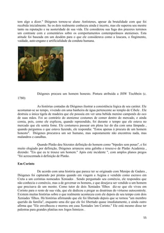 tem algo a dizer." Diógenes tornou-se aluno Antístenes, apesar da brutalidade com que foi
recebida inicialmente. Se os dois realmente conheceu ainda é incerto, mas ele superou seu mestre
tanto na reputação e na austeridade de sua vida. Ele considerou sua fuga dos prazeres terrenos
um contraste com e comentários sobre os comportamentos contemporâneos atenienses. Esta
atitude foi baseada em um desdém para o que ele considerava como a loucura, o fingimento,
vaidade, auto-engano e artificialidade da conduta humana.




               Diógenes procura um homem honesto. Pintura atribuída a JHW Tischbein (c.
1780)

               As histórias contadas de Diógenes ilustrar a consistência lógica de seu caráter. Ele
acostumar-se ao tempo, vivendo em uma banheira de água pertencente ao templo de Cibele . Ele
destruiu a única tigela de madeira que ele possuía em ver uma bebida menino camponês do oco
de suas mãos. Foi ao contrário do ateniense costumes de comer dentro do mercado, e ainda
comia, pois, como ele explicou, quando repreendido, foi durante o tempo que ele estava no
mercado que ele sentia fome. Ele costumava passear em plena luz do dia com uma lâmpada ,
quando perguntou o que estava fazendo, ele respondia: "Estou apenas à procura de um homem
honesto". Diógenes procurava um ser humano, mas supostamente não encontrou nada, mas
malandros e canalhas.

               Quando Platão deu Sócrates definição do homem como "bípedes sem penas", e foi
muito elogiado por definição, Diógenes arrancou uma galinha e trouxe-o de Platão Academia ,
dizendo: "Eis que eu te trouxe um homem." Após este incidente ", com amplos planos pregos
"foi acrescentada à definição de Platão.

Em Corinto

               De acordo com uma história que parece ter se originado com Menipo de Gadara ,
Diógenes foi capturado por piratas quando em viagem a Aegina e vendido como escravo em
Creta a um coríntias nomeados Xeniades . Sendo perguntado seu comércio, ele respondeu que
não conhecia o comércio, mas a de governar os homens, e que desejava ser vendido a um homem
que precisava de um mestre. Como tutor de dois Xeniades 'filhos diz-se que ele viveu em
Corinto para o resto de sua vida, que ele dedicou a pregar as doutrinas do virtuoso autocontrole.
Existem muitas histórias sobre o que realmente aconteceu com ele depois de seu tempo com dois
Xeniades 'filhos. Há histórias afirmando que ele foi libertado depois que se tornou "um membro
querido da família", enquanto uma diz que ele foi libertado quase imediatamente, e ainda outro
afirma que "Ele envelheceu e morreu em casa Xeniades 'em Corinto." Ele está mesmo disse ter
palestras para grandes platéias nos Jogos Ístmicos .

                                                                                                55
 