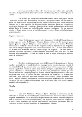 Embora a maioria das histórias sobre ele viver em uma banheira estão localizados
em Atenas, há algumas contas dele que vivem em uma banheira perto da Craneum ginásio de
Corinto:

              Um relatório que Philip estava marchando sobre a cidade tinha jogado tudo em
Corinto uma azáfama, uma foi furbishing seus braços, mais pedras de roda, um patch terceira
parede, um reforço quarto um parapeito, cada um fazendo-se útil de alguma forma ou de outra.
Diógenes não ter nada para fazer - é claro que ninguém pensou em dar-lhe um emprego - foi
movido pela visão de reunir a capa de seu filósofo e comece a rolar sua banheira energeticamente
acima e abaixo da Craneum; um conhecido pediu, e obteve, a explicação : "Eu não quero ser
pensado o reboque apenas em uma tal multidão ocupado, eu estou rolando minha banheira para
ser como o resto".

Diógenes e Alexandre

               Foi em Corinto que um encontro entre Alexandre, o Grande e Diógenes é suposto
ter tido lugar. As contas de Plutarco e Diógenes Laércio contam que eles trocaram apenas
algumas palavras: enquanto Diógenes estava relaxando sob o sol da manhã, Alexander,
emocionado ao conhecer o famoso filósofo, perguntou se havia algum favor que ele poderia
fazer por ele. Diógenes respondeu: "Sim, destacam-se do meu sol". Alexander então declarou:
"Se eu não fosse Alexandre, então eu deveria desejar ser Diógenes". Em outro relato da
conversa, Alexandre encontrou o filósofo Olhando atentamente para uma pilha de ossos
humanos. Diógenes explicou: "Eu estou procurando os ossos de seu pai, mas não pode distingui-
los dos de um escravo".

Morte

              Há relatos conflitantes sobre a morte de Diógenes. Ele é acusado de ter diversas
prendeu a respiração, ter-se tornado doente por comer polvo cru; ou ter sofrido uma mordida de
cão infectado Quando questionado sobre como ele desejava ser enterrado, ele deixou instruções
para ser jogado fora o muro da cidade para animais selvagens poderia festa em seu corpo.
Quando perguntado se ele se importava isso, ele disse: "De jeito nenhum, contanto que você
fornecer-me com uma vara para perseguir as criaturas embora!" Quando questionado sobre como
ele poderia usar a vara já que ele não teria consciência, ele respondeu: "Se eu não tenho
consciência, então porque eu deveria me importar o que acontece comigo quando eu estou
morto?" No final, Diógenes fez piada com excessiva das pessoas preocupação com o tratamento
"adequado" dos mortos. O Corinthians erigido à sua memória um pilar sobre o qual repousava
um cão de mármore de Paros .

Filosofia

cinismo

                Junto com Antístenes e Crates de Tebas , Diógenes é considerado um dos
fundadores do cinismo. As idéias de Diógenes, como os da maioria dos cínicos outros, devem ser
chegaram indiretamente. Não há escritos de Diógenes sobreviveu, embora ele é relatado para ter
autor de mais de dez livros, um volume de cartas e sete tragédias. Idéias cínicas são inseparáveis
da prática cínica, portanto o que sabemos sobre Diógenes está contido em anedotas sobre sua
vida e ditos atribuídos a ele em um número de dispersos fontes clássicas.


                                                                                               56
 