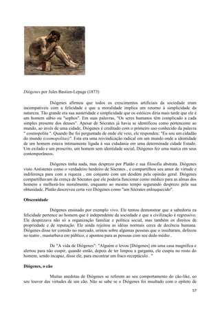 Diógenes por Jules Bastien-Lepage (1873)

              Diógenes afirmou que todos os crescimentos artificiais da sociedade eram
incompatíveis com a felicidade e que a moralidade implica um retorno à simplicidade da
natureza. Tão grande era sua austeridade e simplicidade que os estóicos diria mais tarde que ele é
um homem sábio ou "sophos". Em suas palavras, "Os seres humanos têm complicado a cada
simples presente dos deuses". Apesar de Sócrates já havia se identificou como pertencente ao
mundo, ao invés de uma cidade, Diógenes é creditado com o primeiro uso conhecido da palavra
" cosmopolita ". Quando lhe foi perguntado de onde ele veio, ele respondeu: "Eu sou um cidadão
do mundo (cosmopolitas)". Esta era uma reivindicação radical em um mundo onde a identidade
de um homem estava intimamente ligada à sua cidadania em uma determinada cidade Estado.
Um exilado e um proscrito, um homem sem identidade social, Diógenes fez uma marca em seus
contemporâneos.

               Diógenes tinha nada, mas desprezo por Platão e sua filosofia abstrata. Diógenes
visto Antístenes como o verdadeiro herdeiro de Sócrates , e compartilhou seu amor de virtude e
indiferença para com a riqueza , em conjunto com um desdém pela opinião geral. Diógenes
compartilhavam da crença de Sócrates que ele poderia funcionar como médico para as almas dos
homens e melhorá-los moralmente, enquanto ao mesmo tempo segurando desprezo pela sua
obtusidade. Platão descreveu certa vez Diógenes como "um Sócrates enlouquecido".

Obscenidade

               Diógenes ensinado por exemplo vivo. Ele tentou demonstrar que a sabedoria ea
felicidade pertence ao homem que é independente da sociedade e que a civilização é regressivo.
Ele desprezava não só a organização familiar e política social, mas também os direitos de
propriedade e de reputação. Ele ainda rejeitou as idéias normais cerca de decência humana.
Diógenes disse ter comido no mercado, urinou sobre algumas pessoas que o insultaram, defecou
no teatro , masturbava em público, e apontou para as pessoas com seu dedo médio .

              De "A vida de Diógenes": "Alguém o levou [Diógenes] em uma casa magnífica e
alertou para não cuspir, quando então, depois de ter limpou a garganta, ele cuspiu no rosto do
homem, sendo incapaz, disse ele, para encontrar um fraco receptáculo . "

Diógenes, o cão

              Muitas anedotas de Diógenes se referem ao seu comportamento do cão-like, eo
seu louvor das virtudes de um cão. Não se sabe se o Diógenes foi insultado com o epíteto de

                                                                                               57
 