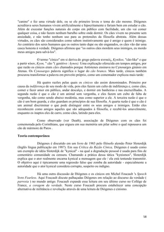 "canino" e fez uma virtude dele, ou se ele primeiro levou o tema do cão mesmo. Diógenes
acreditava seres humanos vivem artificialmente e hipocritamente e fariam bem em estudar o cão.
Além de executar funções naturais do corpo em público com facilidade, um cão vai comer
qualquer coisa, e não fazem nenhum barulho sobre onde dormir. Os cães vivem no presente sem
ansiedade, e não tenho nenhum uso para as pretensões da filosofia abstrata. Além dessas
virtudes, os cães são considerados como sabem instintivamente que é amigo e quem é inimigo.
Ao contrário dos seres humanos que os outros tanto dupe ou são enganados, os cães vão dar uma
casca honesta à verdade. Diógenes afirmou que "os outros cães mordem seus inimigos, eu mordo
meus amigos para salvá-los".

               O termo "cínico" em si deriva do grego palavra κσνικός, Kynikos, "cão-like" e que
a partir κύων, Kyon, " cão "( genitivo : kynos). Uma explicação oferecida em tempos antigos, por
que razão os cínicos eram cães chamados porque Antístenes ensinava no Cynosarges ginásio em
Atenas. Os Cynosarges palavra significa o lugar do cão branco. Mais tarde, cínicos também
procurou transformar a palavra em proveito próprio, como um comentador explicou mais tarde:

               Há quatro razões pelas quais os cínicos são assim denominados. Primeiro por
causa da indiferença de seu modo de vida, pois eles fazem um culto de indiferença e, como cães,
comer e fazer amor em público, andar descalço, e dormir em banheiras e nas encruzilhadas. A
segunda razão é que o cão é um animal sem vergonha, e eles fazem um culto de falta de
vergonha, não como sendo abaixo modéstia, mas como superior a ele. A terceira razão é que o
cão é um bom guarda, e eles guardam os princípios de sua filosofia. A quarta razão é que o cão é
um animal discriminar o que pode distinguir entre os seus amigos e inimigos. Então eles
reconhecem como amigos aqueles que são adequados à filosofia, e recebê-los amavelmente,
enquanto os inaptos eles de carro, como cães, latindo para eles.

             Como observado (ver Death), associação de Diógenes com os cães foi
comemorada pelo Corinthians, que ergueu em sua memória um pilar sobre o qual repousava um
cão de mármore de Paros .

Teoria contemporânea

               Diógenes é discutido em um livro de 1983 pelo filósofo alemão Peter Sloterdijk
(Inglês língua publicação em 1987). Em sua Crítica da Razão Cínica, Diógenes é usado como
um exemplo de idéia Sloterdijk de "kynical" - na qual a degradação pessoal é usada para fins de
comentário comunidade ou censura. Chamando a prática dessa tática "kynismos", Sloterdijk
explica que o ator realmente encarna kynical a mensagem que ele / ela está tentando transmitir.
O objetivo aqui é tipicamente uma regressão falso que zomba da autoridade - especialmente a
autoridade que o ator kynical considera corrupto, suspeito ou indigno.

               Há uma outra discussão de Diógenes e os cínicos em Michel Foucault 's Speech
livro Fearless. Aqui Foucault discute palhaçadas Diógenes em relação ao discurso da verdade (
parresia ) no mundo antigo. Foucault expande essa leitura em seu último curso no Collège de
France, a coragem da verdade. Neste curso Foucault procura estabelecer uma concepção
alternativa de militância e revolução através de uma leitura de Diógenes e cinismo.




                                                                                             58
 
