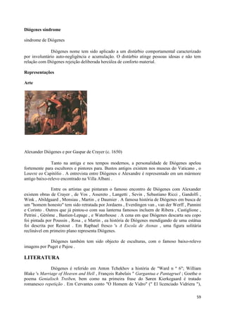 Diógenes síndrome

síndrome de Diógenes

              Diógenes nome tem sido aplicado a um distúrbio comportamental caracterizado
por involuntário auto-negligência e acumulação. O distúrbio atinge pessoas idosas e não tem
relação com Diógenes rejeição deliberada hercúlea de conforto material.

Representações

Arte




Alexander Diógenes e por Gaspar de Crayer (c. 1650)

               Tanto na antiga e nos tempos modernos, a personalidade de Diógenes apelou
fortemente para escultores e pintores para. Bustos antigos existem nos museus do Vaticano , o
Louvre eo Capitólio . A entrevista entre Diógenes e Alexandre é representado em um mármore
antigo baixo-relevo encontrado na Villa Albani .

               Entre os artistas que pintaram o famoso encontro de Diógenes com Alexander
existem obras de Crayer , de Vos , Assereto , Langetti , Sevin , Sebastiano Ricci , Gandolfi ,
Wink , Abildgaard , Monsiau , Martin , e Daumier . A famosa história de Diógenes em busca de
um "homem honesto" tem sido retratada por Jordaens , Everdingen van , van der Werff , Pannini
e Corinto . Outros que já pintou-o com sua lanterna famosos incluem de Ribera , Castiglione ,
Petrini , Gérôme , Bastien-Lepage , e Waterhouse . A cena em que Diógenes descarta seu copo
foi pintada por Poussin , Rosa , e Martin , ea história de Diógenes mendigando de uma estátua
foi descrita por Restout . Em Raphael fresco 's A Escola de Atenas , uma figura solitária
reclinável em primeiro plano representa Diógenes.

             Diógenes também tem sido objecto de esculturas, com o famoso baixo-relevo
imagens por Puget e Pajou .

LITERATURA
              Diógenes é referido em Anton Tchekhov a história de "Ward n º 6"; William
Blake 's Marriage of Heaven and Hell , François Rabelais " Gargantua e Pantagruel ; Goethe o
poema Genialisch Treiben, bem como na primeira frase do Søren Kierkegaard é tratado
romanesco repetição . Em Cervantes conto "O Homem de Vidro" (" El licenciado Vidriera "),

                                                                                           59
 