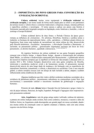 2 – IMPORTÂNCIA DO POVO GREGOS PARA CONSTRUÇÃO DA
          CIVILIZAÇÃO OCIDENTAL

               Cultura ocidental, muitas vezes equiparado a civilização ocidental ou
civilização européia, é um termo usado de forma muito ampla para se referir a um património
de normas sociais e valores éticos e costumes tradicionais e religiosas crenças, sistemas políticos
e específicos artefatos e tecnologias . O termo passou a aplicar aos países cuja história é
fortemente marcada pela imigração européia ou liquidação, como Américas e Austrália , e não se
restringe a Europa Ocidental .

               Cultura ocidental deriva de duas fontes: o Período Clássico da época greco-
romana ea influência do cristianismo . Os artísticas, filosóficas, literárias e jurídica temas e
tradições; as heranças de especialmente latino , celta , germânica , e Hellenic grupos étnicos ou
linguísticos; bem como uma tradição de racionalismo em várias esferas da vida, desenvolvido
pela filosofia helenística , Escolástica , humanismos , a Revolução Científica e Iluminismo , e
incluindo, no pensamento político , generalizados argumentos racionais em favor do livre-
pensamento , os direitos humanos , igualdade e democracia . [ carece de fontes? ]

               Os registros históricos da cultura ocidental na sua gama Europeia geográfica
começar com a Grécia Antiga , e depois Roma Antiga , durante a cristianização dos europeus
Idade Média , ea reforma e modernização começando pelo Renascimento , e globalizado através
de sucessivos impérios europeus que se espalham as formas de vida europeu e educação entre os
séculos XVI e XX. Cultura Europeia desenvolveu com uma gama complexa de filosofia,
misticismo e escolástica medieval, cristã e do humanismo secular. O pensamento racional
desenvolvido através de uma longa idade de mudança e de formação com as experiências do
naturalismo iluminista, romantismo, a ciência, a democracia eo socialismo. Com a sua conexão
global, a cultura européia cresceu com um desejo de tudo incluído a adotar, adaptar e acabam
influenciando outras tendências da cultura.

              Algumas tendências que têm vindo a definir ocidentais modernas sociedades são a
existência de pluralismo político , proeminentes subculturas ou contracultura (como New Age
movimentos), e aumentando cultural o sincretismo resultante da globalização e migrações
humanas .

               Primeiro de tudo, idioma latino é baseado fora de Eutruscian e grego e latim é a
raiz de peças italianas, francesas, de Inglês, Espanhol, Português e laguagues mais responsáveis
pelo pensamento ocidental.

               Arte, Arquitetura e arte do grego antigo ainda é utilizado, estátuas de mármore,
e pintura em estilos tradição ainda existem, bem como cerâmica, mosaicos, e mesmo a idéia do
Edifício Artisic ou Arquitetura ainda desempenha um grande papel em nossa sociedade, dando-
nos muitas estilos de construção como os capitéis estaduais e federais, tudo com uma coluna
exposta vem da Grécia Antiga.




                                                                                                 6
 