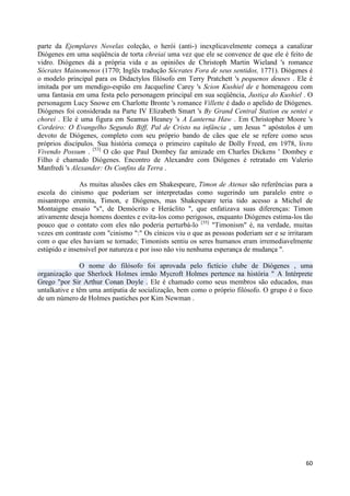 parte da Ejemplares Novelas coleção, o herói (anti-) inexplicavelmente começa a canalizar
Diógenes em uma seqüência de torta chreiai uma vez que ele se convence de que ele é feito de
vidro. Diógenes dá a própria vida e as opiniões de Christoph Martin Wieland 's romance
Sócrates Mainomenos (1770; Inglês tradução Sócrates Fora de seus sentidos, 1771). Diógenes é
o modelo principal para os Didactylos filósofo em Terry Pratchett 's pequenos deuses . Ele é
imitada por um mendigo-espião em Jacqueline Carey 's Scion Kushiel de e homenageou com
uma fantasia em uma festa pelo personagem principal em sua seqüência, Justiça do Kushiel . O
personagem Lucy Snowe em Charlotte Bronte 's romance Villette é dado o apelido de Diógenes.
Diógenes foi considerada na Parte IV Elizabeth Smart 's By Grand Central Station eu sentei e
chorei . Ele é uma figura em Seamus Heaney 's A Lanterna Haw . Em Christopher Moore 's
Cordeiro: O Evangelho Segundo Biff, Pal de Cristo na infância , um Jesus " apóstolos é um
devoto de Diógenes, completo com seu próprio bando de cães que ele se refere como seus
próprios discípulos. Sua história começa o primeiro capítulo de Dolly Freed, em 1978, livro
Vivendo Possum . [53] O cão que Paul Dombey faz amizade em Charles Dickens ' Dombey e
Filho é chamado Diógenes. Encontro de Alexandre com Diógenes é retratado em Valerio
Manfredi 's Alexander: Os Confins da Terra .

               As muitas alusões cães em Shakespeare, Timon de Atenas são referências para a
escola do cinismo que poderiam ser interpretadas como sugerindo um paralelo entre o
misantropo eremita, Timon, e Diógenes, mas Shakespeare teria tido acesso a Michel de
Montaigne ensaio "s", de Demócrito e Heráclito ", que enfatizava suas diferenças: Timon
ativamente deseja homens doentes e evita-los como perigosos, enquanto Diógenes estima-los tão
pouco que o contato com eles não poderia perturbá-lo [55] "Timonism" é, na verdade, muitas
vezes em contraste com "cinismo ":" Os cínicos viu o que as pessoas poderiam ser e se irritaram
com o que eles haviam se tornado; Timonists sentiu os seres humanos eram irremediavelmente
estúpido e insensível por natureza e por isso não viu nenhuma esperança de mudança ".

               O nome do filósofo foi aprovada pelo fictício clube de Diógenes , uma
organização que Sherlock Holmes irmão Mycroft Holmes pertence na história " A Intérprete
Grego "por Sir Arthur Conan Doyle . Ele é chamado como seus membros são educados, mas
untalkative e têm uma antipatia de socialização, bem como o próprio filósofo. O grupo é o foco
de um número de Holmes pastiches por Kim Newman .




                                                                                            60
 