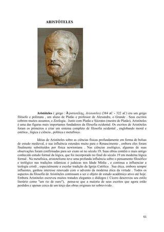 ARISTÓTELES




                Aristóteles ( grego : Ἀ ριζηοηέλης, Aristoteles) (384 aC - 322 aC) era um grego
filósofo e polímata , um aluno de Platão e professor de Alexandre, o Grande . Seus escritos
cobrem muitos assuntos, e Zoologia . Junto com Platão e Sócrates (mestre de Platão), Aristóteles
é uma das figuras mais importantes fundadores da filosofia ocidental. Os escritos de Aristóteles
foram os primeiros a criar um sistema completo de filosofia ocidental , englobando moral e
estética , lógica e ciência , política e metafísica .

                Idéias de Aristóteles sobre as ciências físicas profundamente em forma de bolsas
de estudo medieval, e sua influência estendeu muito para o Renascimento , embora eles foram
finalmente substituídos por física newtoniana . Nas ciências zoológico, algumas de suas
observações foram confirmadas para ser exato só no século 19. Suas obras contêm o mais antigo
conhecido estudo formal da lógica, que foi incorporado no final do século 19 em moderna lógica
formal . Na metafísica, aristotelismo teve uma profunda influência sobre o pensamento filosófico
e teológico nas tradições islâmicas e judaicas nos Idade Média , e continua a influenciar a
teologia cristã , especialmente a escolar tradição da Igreja Católica . Sua ética, embora sempre
influentes, ganhou interesse renovado com o advento da moderna ética da virtude . Todos os
aspectos da filosofia de Aristóteles continuam a ser o objeto de estudo acadêmico ativo até hoje.
Embora Aristóteles escreveu muitos tratados elegantes e diálogos ( Cícero descreveu seu estilo
literário como "um rio de ouro"), pensa-se que a maioria de seus escritos que agora estão
perdidos e apenas cerca de um terço das obras originais ter sobrevivido .




                                                                                              61
 