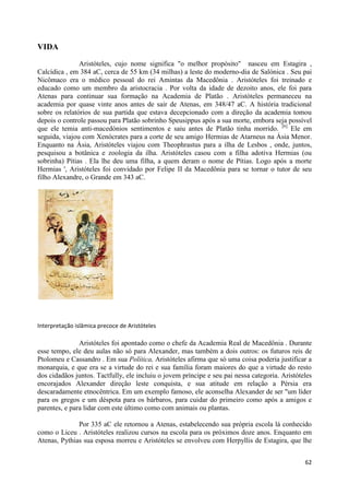 VIDA
               Aristóteles, cujo nome significa "o melhor propósito" nasceu em Estagira ,
Calcídica , em 384 aC, cerca de 55 km (34 milhas) a leste do moderno-dia de Salónica . Seu pai
Nicômaco era o médico pessoal do rei Amintas da Macedônia . Aristóteles foi treinado e
educado como um membro da aristocracia . Por volta da idade de dezoito anos, ele foi para
Atenas para continuar sua formação na Academia de Platão . Aristóteles permaneceu na
academia por quase vinte anos antes de sair de Atenas, em 348/47 aC. A história tradicional
sobre os relatórios de sua partida que estava decepcionado com a direção da academia tomou
depois o controle passou para Platão sobrinho Speusippus após a sua morte, embora seja possível
que ele temia anti-macedónios sentimentos e saiu antes de Platão tinha morrido. [6] Ele em
seguida, viajou com Xenócrates para a corte de seu amigo Hermias de Atarneus na Ásia Menor.
Enquanto na Ásia, Aristóteles viajou com Theophrastus para a ilha de Lesbos , onde, juntos,
pesquisou a botânica e zoologia da ilha. Aristóteles casou com a filha adotiva Hermias (ou
sobrinha) Pítias . Ela lhe deu uma filha, a quem deram o nome de Pítias. Logo após a morte
Hermias ', Aristóteles foi convidado por Felipe II da Macedônia para se tornar o tutor de seu
filho Alexandre, o Grande em 343 aC.




Interpretação islâmica precoce de Aristóteles

               Aristóteles foi apontado como o chefe da Academia Real de Macedônia . Durante
esse tempo, ele deu aulas não só para Alexander, mas também a dois outros: os futuros reis de
Ptolomeu e Cassandro . Em sua Política, Aristóteles afirma que só uma coisa poderia justificar a
monarquia, e que era se a virtude do rei e sua família foram maiores do que a virtude do resto
dos cidadãos juntos. Tactfully, ele incluiu o jovem príncipe e seu pai nessa categoria. Aristóteles
encorajados Alexander direção leste conquista, e sua atitude em relação a Pérsia era
descaradamente etnocêntrica. Em um exemplo famoso, ele aconselha Alexander de ser "um líder
para os gregos e um déspota para os bárbaros, para cuidar do primeiro como após a amigos e
parentes, e para lidar com este último como com animais ou plantas.

              Por 335 aC ele retornou a Atenas, estabelecendo sua própria escola lá conhecido
como o Liceu . Aristóteles realizou cursos na escola para os próximos doze anos. Enquanto em
Atenas, Pythias sua esposa morreu e Aristóteles se envolveu com Herpyllis de Estagira, que lhe


                                                                                                62
 