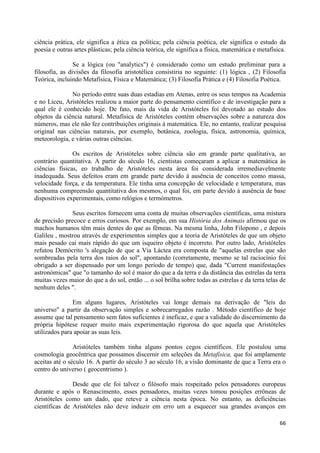 ciência prática, ele significa a ética ea política; pela ciência poética, ele significa o estudo da
poesia e outras artes plásticas; pela ciência teórica, ele significa a física, matemática e metafísica.

                Se a lógica (ou "analytics") é considerado como um estudo preliminar para a
filosofia, as divisões da filosofia aristotélica consistiria no seguinte: (1) lógica , (2) Filosofia
Teórica, incluindo Metafísica, Física e Matemática; (3) Filosofia Prática e (4) Filosofia Poética.

              No período entre suas duas estadias em Atenas, entre os seus tempos na Academia
e no Liceu, Aristóteles realizou a maior parte do pensamento científico e de investigação para a
qual ele é conhecido hoje. De fato, mais da vida de Aristóteles foi devotado ao estudo dos
objetos da ciência natural. Metafísica de Aristóteles contém observações sobre a natureza dos
números, mas ele não fez contribuições originais à matemática. Ele, no entanto, realizar pesquisa
original nas ciências naturais, por exemplo, botânica, zoologia, física, astronomia, química,
meteorologia, e várias outras ciências.

               Os escritos de Aristóteles sobre ciência são em grande parte qualitativa, ao
contrário quantitativa. A partir do século 16, cientistas começaram a aplicar a matemática às
ciências físicas, eo trabalho de Aristóteles nesta área foi considerada irremediavelmente
inadequada. Seus defeitos eram em grande parte devido à ausência de conceitos como massa,
velocidade força, e da temperatura. Ele tinha uma concepção de velocidade e temperatura, mas
nenhuma compreensão quantitativa dos mesmos, o qual foi, em parte devido à ausência de base
dispositivos experimentais, como relógios e termómetros.

              Seus escritos fornecem uma conta de muitas observações científicas, uma mistura
de precisão precoce e erros curiosos. Por exemplo, em sua História dos Animais afirmou que os
machos humanos têm mais dentes do que as fêmeas. Na mesma linha, John Filopono , e depois
Galileu , mostrou através de experimentos simples que a teoria de Aristóteles de que um objeto
mais pesado cai mais rápido do que um isqueiro objeto é incorreto. Por outro lado, Aristóteles
refutou Demócrito 's alegação de que a Via Láctea era composta de "aquelas estrelas que são
sombreadas pela terra dos raios do sol", apontando (corretamente, mesmo se tal raciocínio foi
obrigado a ser dispensado por um longo período de tempo) que, dada "Current manifestações
astronómicas" que "o tamanho do sol é maior do que a da terra e da distância das estrelas da terra
muitas vezes maior do que a do sol, então ... o sol brilha sobre todas as estrelas e da terra telas de
nenhum deles ".

               Em alguns lugares, Aristóteles vai longe demais na derivação de "leis do
universo" a partir da observação simples e sobrecarregados razão . Método científico de hoje
assume que tal pensamento sem fatos suficientes é ineficaz, e que a validade do discernimento da
própria hipótese requer muito mais experimentação rigorosa do que aquela que Aristóteles
utilizados para apoiar as suas leis.

                Aristóteles também tinha alguns pontos cegos científicos. Ele postulou uma
cosmologia geocêntrica que possamos discernir em seleções da Metafísica, que foi amplamente
aceitas até o século 16. A partir do século 3 ao século 16, a visão dominante de que a Terra era o
centro do universo ( geocentrismo ).

               Desde que ele foi talvez o filósofo mais respeitado pelos pensadores europeus
durante e após o Renascimento, esses pensadores, muitas vezes tomou posições errôneas de
Aristóteles como um dado, que reteve a ciência nesta época. No entanto, as deficiências
científicas de Aristóteles não deve induzir em erro um a esquecer sua grandes avanços em

                                                                                                    66
 