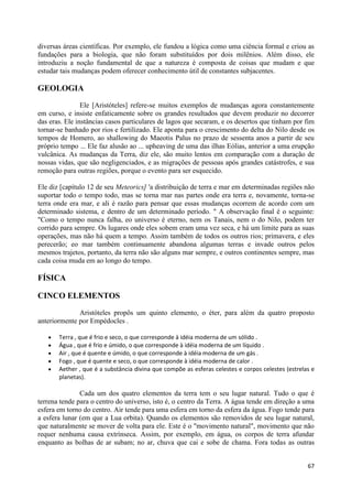 diversas áreas científicas. Por exemplo, ele fundou a lógica como uma ciência formal e criou as
fundações para a biologia, que não foram substituídos por dois milênios. Além disso, ele
introduziu a noção fundamental de que a natureza é composta de coisas que mudam e que
estudar tais mudanças podem oferecer conhecimento útil de constantes subjacentes.

GEOLOGIA

                Ele [Aristóteles] refere-se muitos exemplos de mudanças agora constantemente
em curso, e insiste enfaticamente sobre os grandes resultados que devem produzir no decorrer
das eras. Ele instâncias casos particulares de lagos que secaram, e os desertos que tinham por fim
tornar-se banhado por rios e fertilizado. Ele aponta para o crescimento do delta do Nilo desde os
tempos de Homero, ao shallowing do Maeotis Palus no prazo de sessenta anos a partir de seu
próprio tempo ... Ele faz alusão ao ... upheaving de uma das ilhas Eólias, anterior a uma erupção
vulcânica. As mudanças da Terra, diz ele, são muito lentos em comparação com a duração de
nossas vidas, que são negligenciados, e as migrações de pessoas após grandes catástrofes, e sua
remoção para outras regiões, porque o evento para ser esquecido.

Ele diz [capítulo 12 de seu Meteorics] 'a distribuição de terra e mar em determinadas regiões não
suportar todo o tempo todo, mas se torna mar nas partes onde era terra e, novamente, torna-se
terra onde era mar, e ali é razão para pensar que essas mudanças ocorrem de acordo com um
determinado sistema, e dentro de um determinado período. " A observação final é o seguinte:
"Como o tempo nunca falha, eo universo é eterno, nem os Tanais, nem o do Nilo, podem ter
corrido para sempre. Os lugares onde eles sobem eram uma vez seca, e há um limite para as suas
operações, mas não há quem a tempo. Assim também de todos os outros rios; primavera, e eles
perecerão; eo mar também continuamente abandona algumas terras e invade outros pelos
mesmos trajetos, portanto, da terra não são alguns mar sempre, e outros continentes sempre, mas
cada coisa muda em ao longo do tempo.

FÍSICA

CINCO ELEMENTOS

              Aristóteles propôs um quinto elemento, o éter, para além da quatro proposto
anteriormente por Empédocles .

       Terra , que é frio e seco, o que corresponde à idéia moderna de um sólido .
       Água , que é frio e úmido, o que corresponde à idéia moderna de um líquido .
       Air , que é quente e úmido, o que corresponde à idéia moderna de um gás .
       Fogo , que é quente e seco, o que corresponde à idéia moderna de calor .
       Aether , que é a substância divina que compõe as esferas celestes e corpos celestes (estrelas e
       planetas).

               Cada um dos quatro elementos da terra tem o seu lugar natural. Tudo o que é
terrena tende para o centro do universo, isto é, o centro da Terra. A água tende em direção a uma
esfera em torno do centro. Air tende para uma esfera em torno da esfera da água. Fogo tende para
a esfera lunar (em que a Lua orbita). Quando os elementos são removidos de seu lugar natural,
que naturalmente se mover de volta para ele. Este é o "movimento natural", movimento que não
requer nenhuma causa extrínseca. Assim, por exemplo, em água, os corpos de terra afundar
enquanto as bolhas de ar subam; no ar, chuva que cai e sobe de chama. Fora todas as outras


                                                                                                   67
 