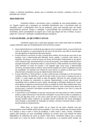 esferas, o elemento paradisíaco, quinto, que se manifesta nas estrelas e planetas, move-se na
perfeição dos círculos.

MOVIMENTO

               Aristóteles definiu o movimento como a realidade de uma potencialidade como
tal. Aquino sugeriu que a passagem ser entendido literalmente, que o movimento pode ser
entendida como o cumprimento ativa de um potencial, como uma transição para um estado
potencialmente possível. Porque a realidade e potencialidade são normalmente opostos em
Aristóteles, outros comentadores ou sugerir que o texto que chegou até nós é errônea, ou que a
adição do "como tal" a definição é fundamental para entendê-lo.

CAUSALIDADE, AS QUATRO CAUSAS
               Aristóteles sugeriu que a razão para qualquer coisa vinda sobre pode ser atribuído
a quatro diferentes tipos de simultaneamente activas factores causais:

       Causa material descreve o material de que alguma coisa é composto. Assim, a causa material da
       mesa é de madeira, e a causa material de um carro é de borracha e aço. Não se trata de ação.
       Isso não significa um dominó derruba outro dominó.
       A causa formal é a sua forma, ou seja, o arranjo dessa matéria. Ela nos diz que uma coisa é, que
       qualquer coisa é determinada pela definição, forma, padrão, a essência, toda síntese, ou
       arquétipo. Ela abraça a conta de causas em termos de princípios fundamentais ou leis gerais,
       como o todo (ou seja, macroestrutura) é a causa de suas partes, uma relação conhecida como a
       causação todo-parte. Claramente colocar a causa formal é a idéia existente em primeiro lugar
       como exemplar na mente do escultor, e em segundo lugar como causa, a determinação
       intrínseca, consubstanciado na matéria. Causa formal só poderia se referir à qualidade essencial
       da causalidade. Um exemplo mais simples de causa formal é o projeto ou plano que se tem
       antes de fazer ou fazendo com que um objeto humano feito de existir.
       A causa eficiente é a "fonte primária", ou que a partir do qual a alteração ou o fim da primeira
       mudança começa. Ele identifica o que faz do que é feito eo que causa a mudança do que se
       mudou ", e assim sugere que todos os tipos de agentes, não-vivos ou vivos, atuando como
       fontes de mudança ou movimento ou repouso. Representando o atual entendimento da
       causalidade como a relação de causa e efeito, isto abrange as definições modernas de "causa"
       como agente ou agência ou eventos particulares ou estados de coisas. Mais simplesmente novo,
       o que imediatamente se põe a coisa em movimento. Portanto, tome o dominó duas desta vez
       de peso igual, o primeiro é derrubado causando também o segundo a cair. Esta é a causa de
       forma eficaz eficiente.
       A causa final é a sua finalidade, ou que por causa de que uma coisa existe ou é feito, incluindo
       ambas as ações intencionais e instrumental e atividades. A causa final ou telos é o propósito ou
       fim de que algo deve servir, ou ele é que a partir do qual e que para que a mudança é. Isso
       abrange também idéias modernas de causação mental envolvendo tais causas psicológicas
       como vontade, a necessidade de motivação, ou motivos, racionais, irracionais, éticos, e tudo o
       que dá sentido ao comportamento.

              Além disso, as coisas podem ser as causas de um outro, fazendo com que
reciprocamente, como trabalho árduo provoca aptidão e vice-versa, embora não da mesma forma
ou a função, a uma é como o início da mudança, o outro como a meta. (Assim, Aristóteles
sugeriu pela primeira vez uma causalidade recíproca ou circular como uma relação de mútua
dependência ou influência de causa ao efeito). Além disso, Aristóteles indicou que a mesma
coisa pode ser a causa de efeitos contrários, a sua presença e na ausência pode resultar em
                                                                                                    68
 