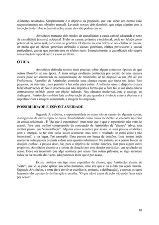 diferentes resultados. Simplesmente é o objetivo ou propósito que traz sobre um evento (não
necessariamente um objetivo mental). Levando nossos dois dominós, que exige alguém com a
intenção de derrubar o dominó sobre como eles não podem cair se.

                Aristóteles marcado dois modos de causalidade: a causa (antes) adequada e nexo
de causalidade (chance) acidental. Todas as causas, próprias e incidental, pode ser falado como
potencial ou como real, particular ou genérica. O idioma mesmo refere-se aos efeitos de causas,
de modo que os efeitos genéricos atribuído a causas genéricos, efeitos particulares a causas
particulares, causas que operam para os efeitos reais. Essencialmente, a causalidade não sugere
uma relação temporal entre a causa eo efeito.

ÓTICA
               Aristóteles defendia teorias mais precisas sobre alguns conceitos ópticos do que
outros filósofos de sua época. A mais antiga evidência conhecida por escrito de uma câmara
escura pode ser encontrada na documentação de Aristóteles de tal dispositivo em 350 aC em
Problemata. Aparelho de Aristóteles continha uma câmara escura que tinha um único furo
pequeno, ou abertura , para permitir a luz solar para entrar. Aristóteles usou o dispositivo para
fazer observações do Sol e observou que não importa a forma que o furo foi, o sol ainda estaria
corretamente exibido como um objeto redondo. Nas câmaras modernas, esta é análogo ao
diafragma . Aristóteles também feita a observação de que quando a distância entre a abertura e a
superfície com a imagem aumentada, a imagem foi ampliada.

POSSIBILIDADE E ESPONTANEIDADE

               Segundo Aristóteles, a espontaneidade eo acaso são as causas de algumas coisas,
distinguíveis de outros tipos de causa. Possibilidade como causa incidental se encontra no reino
de coisas acidentais . É "do que é espontâneo" (mas note que o que é espontâneo não vem do
acaso). Para uma melhor compreensão da concepção de Aristóteles de "chance" talvez seja
melhor pensar em "coincidência": Alguma coisa acontece por acaso, se uma pessoa estabelece
com a intenção de ter uma coisa assim acontecer, mas com o resultado de outra coisa ( não
intencional) a ter lugar. Por exemplo: Uma pessoa em busca de doações. Essa pessoa pode
encontrar outra pessoa disposta a doar uma quantia substancial. No entanto, se a pessoa buscar as
doações conheci a pessoa doar, não para o objetivo de coletar doações, mas para algum outro
propósito, Aristóteles chamaria a coleta da doação por esse doador particular, um resultado do
acaso. Deve ser incomum que algo acontece por acaso. Em outras palavras, se algo acontece
todos ou na maioria das vezes, não podemos dizer que é por acaso.

               Existe também um tipo mais específico de chance, que Aristóteles chama de
"sorte", que só se pode aplicar aos seres humanos, uma vez que é na esfera das ações morais.
Segundo Aristóteles, a sorte deve envolver escolha (e, portanto, a deliberação), e apenas os seres
humanos são capazes de deliberação e escolha. "O que não é capaz de ação não pode fazer nada
por acaso".




                                                                                               69
 