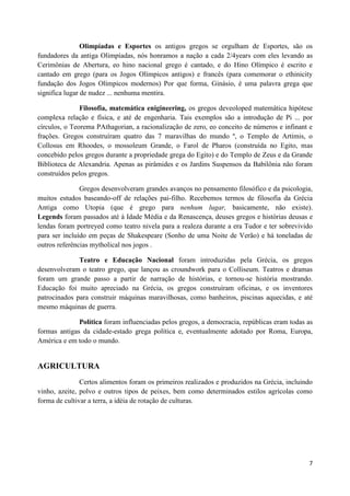 Olimpíadas e Esportes os antigos gregos se orgulham de Esportes, são os
fundadores da antiga Olimpíadas, nós honramos a nação a cada 2/4years com eles levando as
Cerimônias de Abertura, eo hino nacional grego é cantado, e do Hino Olímpico é escrito e
cantado em grego (para os Jogos Olímpicos antigos) e francês (para comemorar o ethinicity
fundação dos Jogos Olímpicos modernos) Por que forma, Ginásio, é uma palavra grega que
significa lugar de nudez ... nenhuma mentira.

               Filosofia, matemática enigineering, os gregos deveoloped matemática hipótese
complexa relação e física, e até de engenharia. Tais exemplos são a introdução de Pi ... por
círculos, o Teorema PAthagorian, a racionalização de zero, eo conceito de números e infinant e
frações. Gregos construíram quatro das 7 maravilhas do mundo º, o Templo de Artimis, o
Collosus em Rhoodes, o mossoleum Grande, o Farol de Pharos (construída no Egito, mas
concebido pelos gregos durante a propriedade grega do Egito) e do Templo de Zeus e da Grande
Biblioteca de Alexandria. Apenas as pirâmides e os Jardins Suspensos da Babilônia não foram
construídos pelos gregos.

               Gregos desenvolveram grandes avanços no pensamento filosófico e da psicologia,
muitos estudos baseando-off de relações pai-filho. Recebemos termos de filosofia da Grécia
Antiga como Utopia (que é grego para nenhum lugar, basicamente, não existe).
Legends foram passados até à Idade Média e da Renascença, deuses gregos e histórias deusas e
lendas foram portreyed como teatro nivela para a realeza durante a era Tudor e ter sobrevivido
para ser incluído em peças de Shakespeare (Sonho de uma Noite de Verão) e há toneladas de
outros referências mytholical nos jogos .

              Teatro e Educação Nacional foram introduzidas pela Grécia, os gregos
desenvolveram o teatro grego, que lançou as croundwork para o Colliseum. Teatros e dramas
foram um grande passo a partir de narração de histórias, e tornou-se história mostrando.
Educação foi muito apreciado na Grécia, os gregos construíram oficinas, e os inventores
patrocinados para construir máquinas maravilhosas, como banheiros, piscinas aquecidas, e até
mesmo máquinas de guerra.

              Política foram influenciadas pelos gregos, a democracia, repúblicas eram todas as
formas antigas da cidade-estado grega política e, eventualmente adotado por Roma, Europa,
América e em todo o mundo.


AGRICULTURA
               Certos alimentos foram os primeiros realizados e produzidos na Grécia, incluindo
vinho, azeite, polvo e outros tipos de peixes, bem como determinados estilos agrícolas como
forma de cultivar a terra, a idéia de rotação de culturas.




                                                                                             7
 